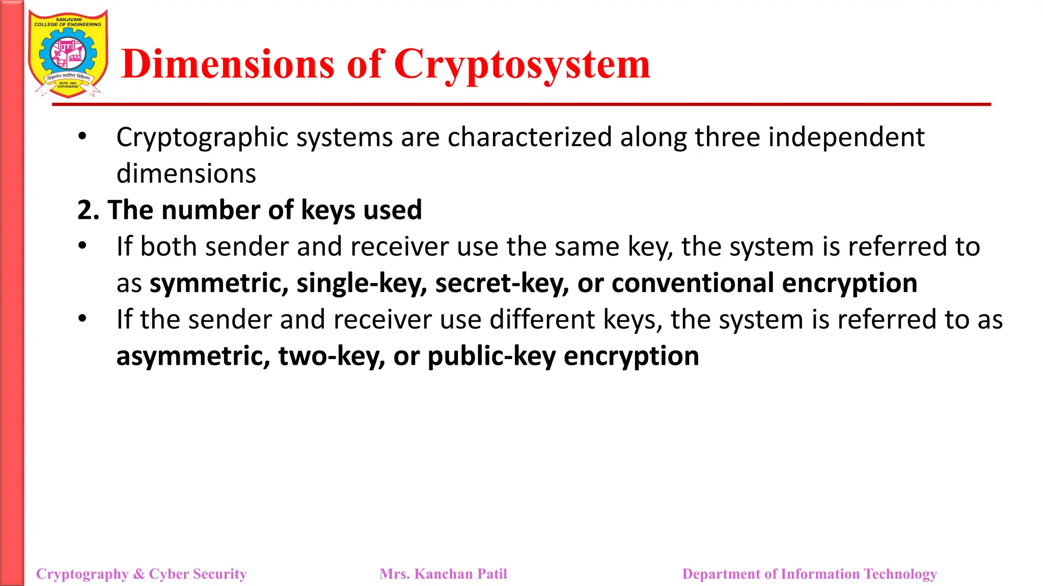 Dimensions of Cryptosystem
• Cryptographic systems are characterized along three independent
dimensions
2. The number of keys used
• If both sender and receiver use the same key, the system is referred to
as symmetric, single-key, secret-key, or conventional encryption
• If the sender and receiver use different keys, the system is referred to as
asymmetric, two-key, or public-key encryption
Cryptography & Cyber Security Mrs. Kanchan Patil Department of Information Technology
 