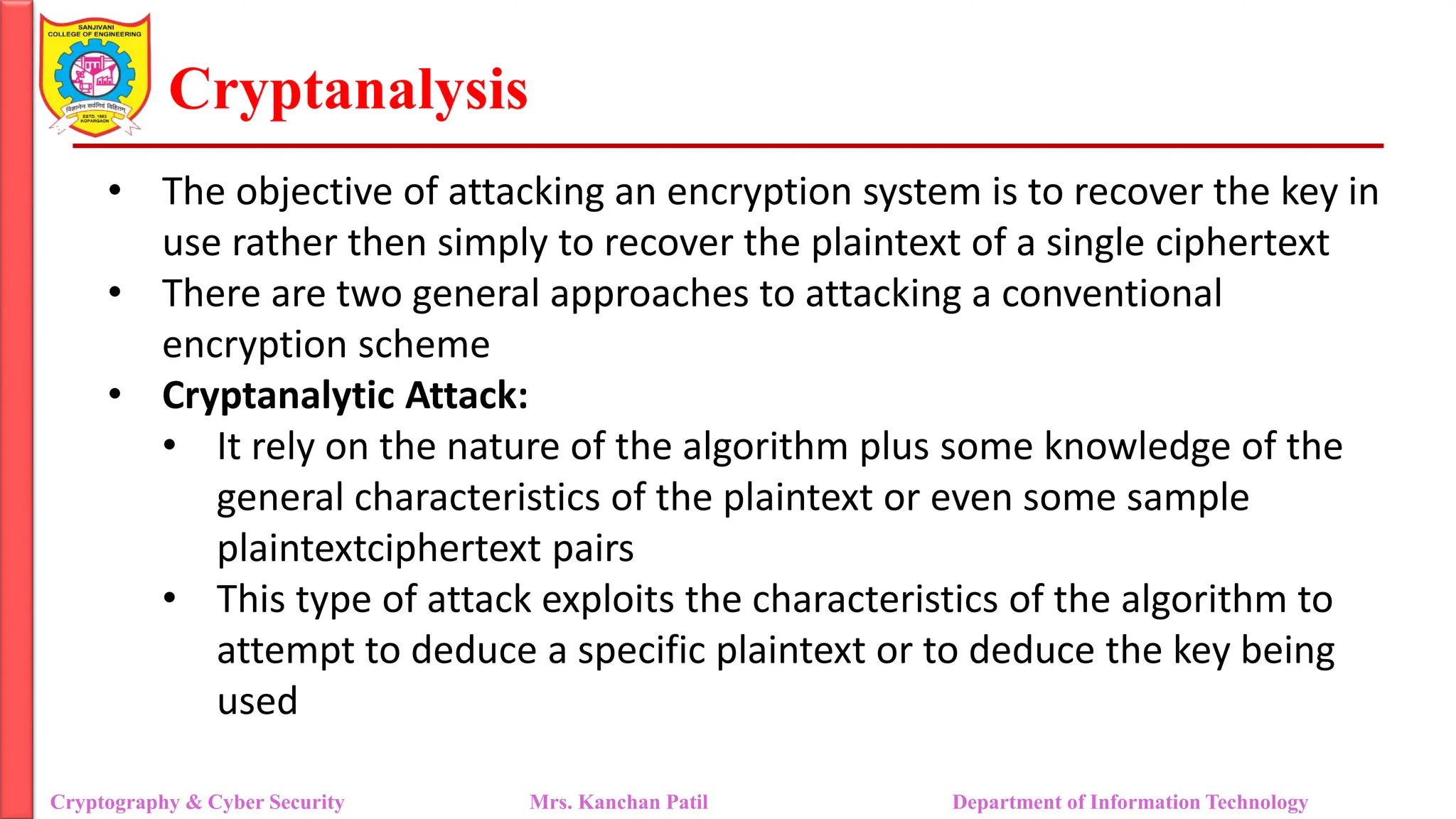 Cryptanalysis
• The objective of attacking an encryption system is to recover the key in
use rather then simply to recover the plaintext of a single ciphertext
• There are two general approaches to attacking a conventional
encryption scheme
• Cryptanalytic Attack:
• It rely on the nature of the algorithm plus some knowledge of the
general characteristics of the plaintext or even some sample
plaintextciphertext pairs
• This type of attack exploits the characteristics of the algorithm to
attempt to deduce a specific plaintext or to deduce the key being
used
Cryptography & Cyber Security Mrs. Kanchan Patil Department of Information Technology
 