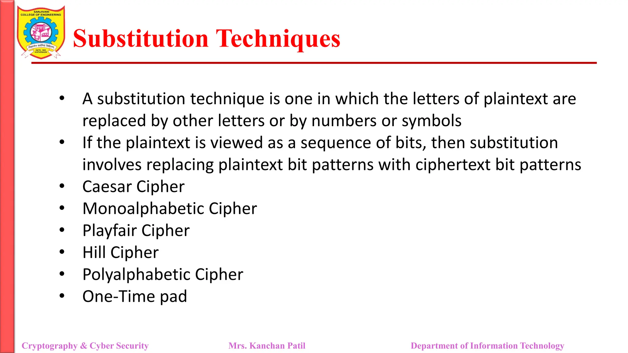 Substitution Techniques
Cryptography & Cyber Security Mrs. Kanchan Patil Department of Information Technology
• A substitution technique is one in which the letters of plaintext are
replaced by other letters or by numbers or symbols
• If the plaintext is viewed as a sequence of bits, then substitution
involves replacing plaintext bit patterns with ciphertext bit patterns
• Caesar Cipher
• Monoalphabetic Cipher
• Playfair Cipher
• Hill Cipher
• Polyalphabetic Cipher
• One-Time pad
 