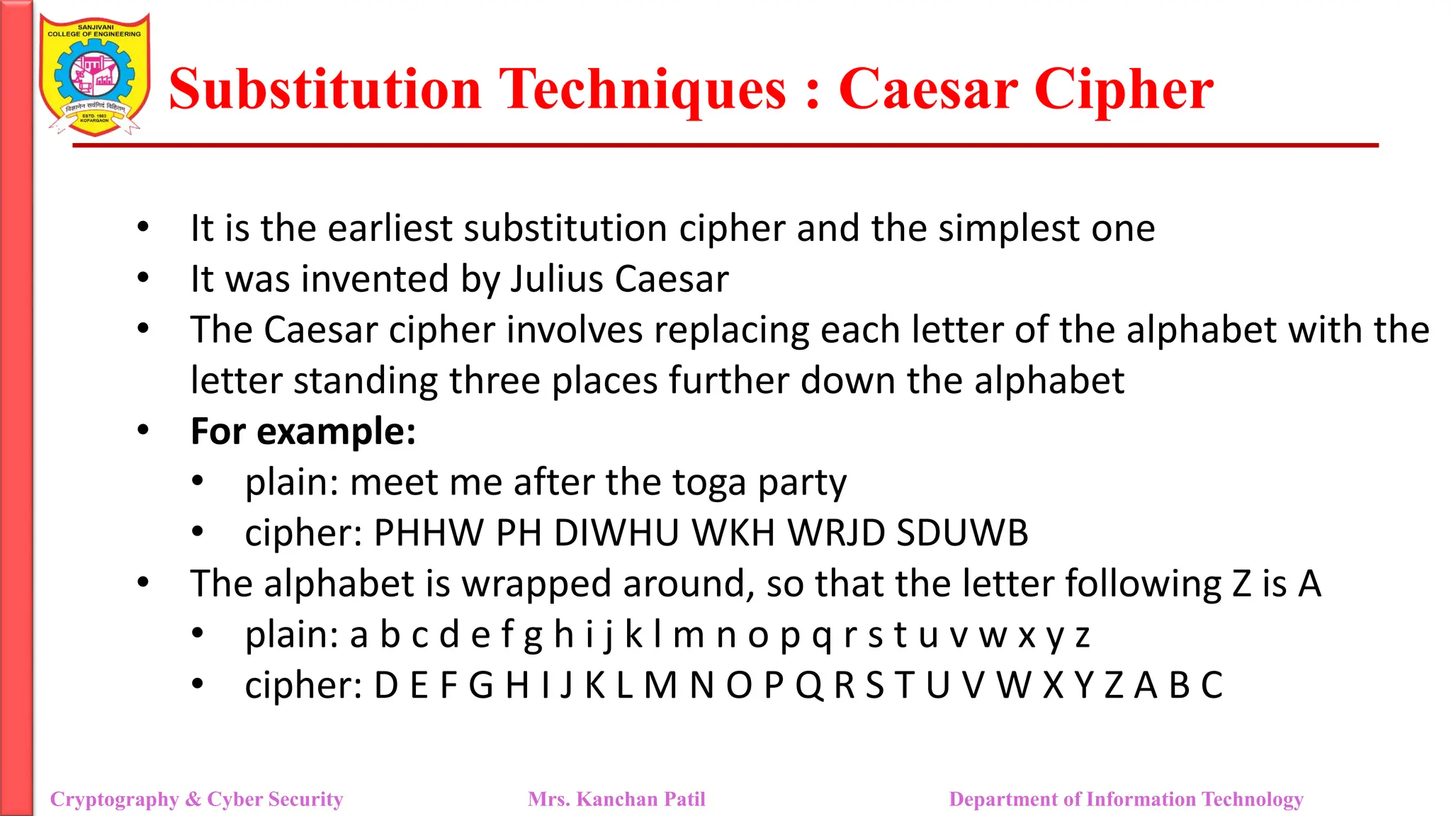 Substitution Techniques : Caesar Cipher
Cryptography & Cyber Security Mrs. Kanchan Patil Department of Information Technology
• It is the earliest substitution cipher and the simplest one
• It was invented by Julius Caesar
• The Caesar cipher involves replacing each letter of the alphabet with the
letter standing three places further down the alphabet
• For example:
• plain: meet me after the toga party
• cipher: PHHW PH DIWHU WKH WRJD SDUWB
• The alphabet is wrapped around, so that the letter following Z is A
• plain: a b c d e f g h i j k l m n o p q r s t u v w x y z
• cipher: D E F G H I J K L M N O P Q R S T U V W X Y Z A B C
 