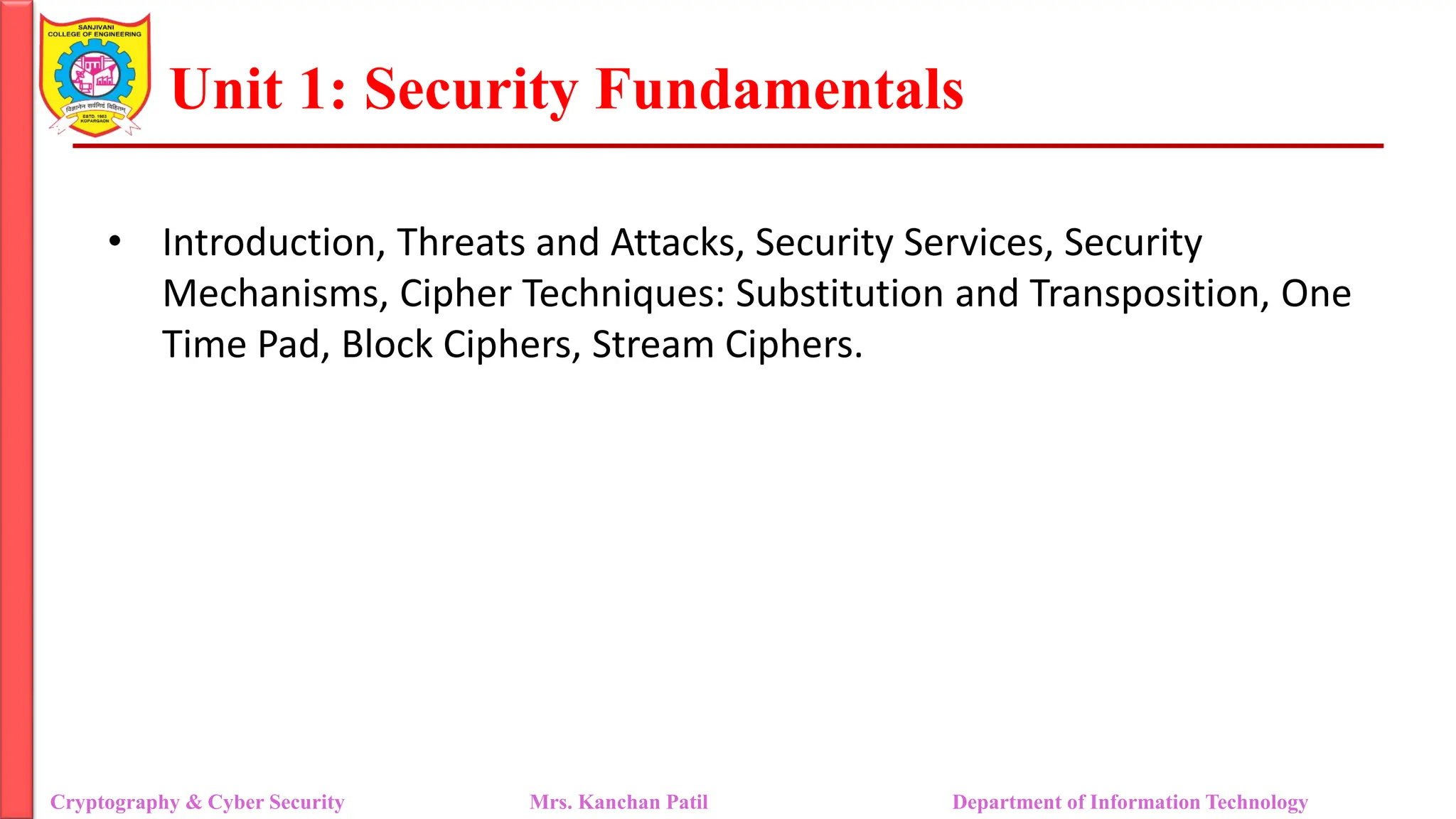 Unit 1: Security Fundamentals
• Introduction, Threats and Attacks, Security Services, Security
Mechanisms, Cipher Techniques: Substitution and Transposition, One
Time Pad, Block Ciphers, Stream Ciphers.
Cryptography & Cyber Security Mrs. Kanchan Patil Department of Information Technology
 