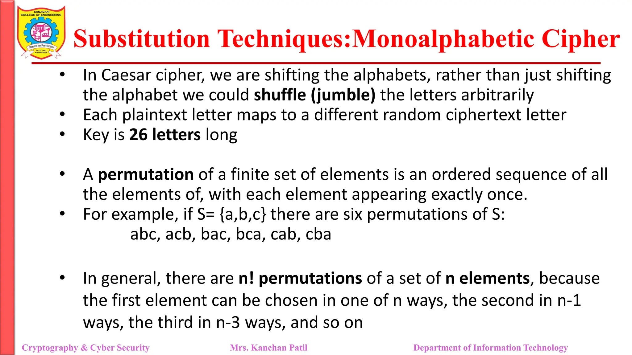 Substitution Techniques:Monoalphabetic Cipher
Cryptography & Cyber Security Mrs. Kanchan Patil Department of Information Technology
• In Caesar cipher, we are shifting the alphabets, rather than just shifting
the alphabet we could shuffle (jumble) the letters arbitrarily
• Each plaintext letter maps to a different random ciphertext letter
• Key is 26 letters long
• A permutation of a finite set of elements is an ordered sequence of all
the elements of, with each element appearing exactly once.
• For example, if S= {a,b,c} there are six permutations of S:
abc, acb, bac, bca, cab, cba
• In general, there are n! permutations of a set of n elements, because
the first element can be chosen in one of n ways, the second in n-1
ways, the third in n-3 ways, and so on
 