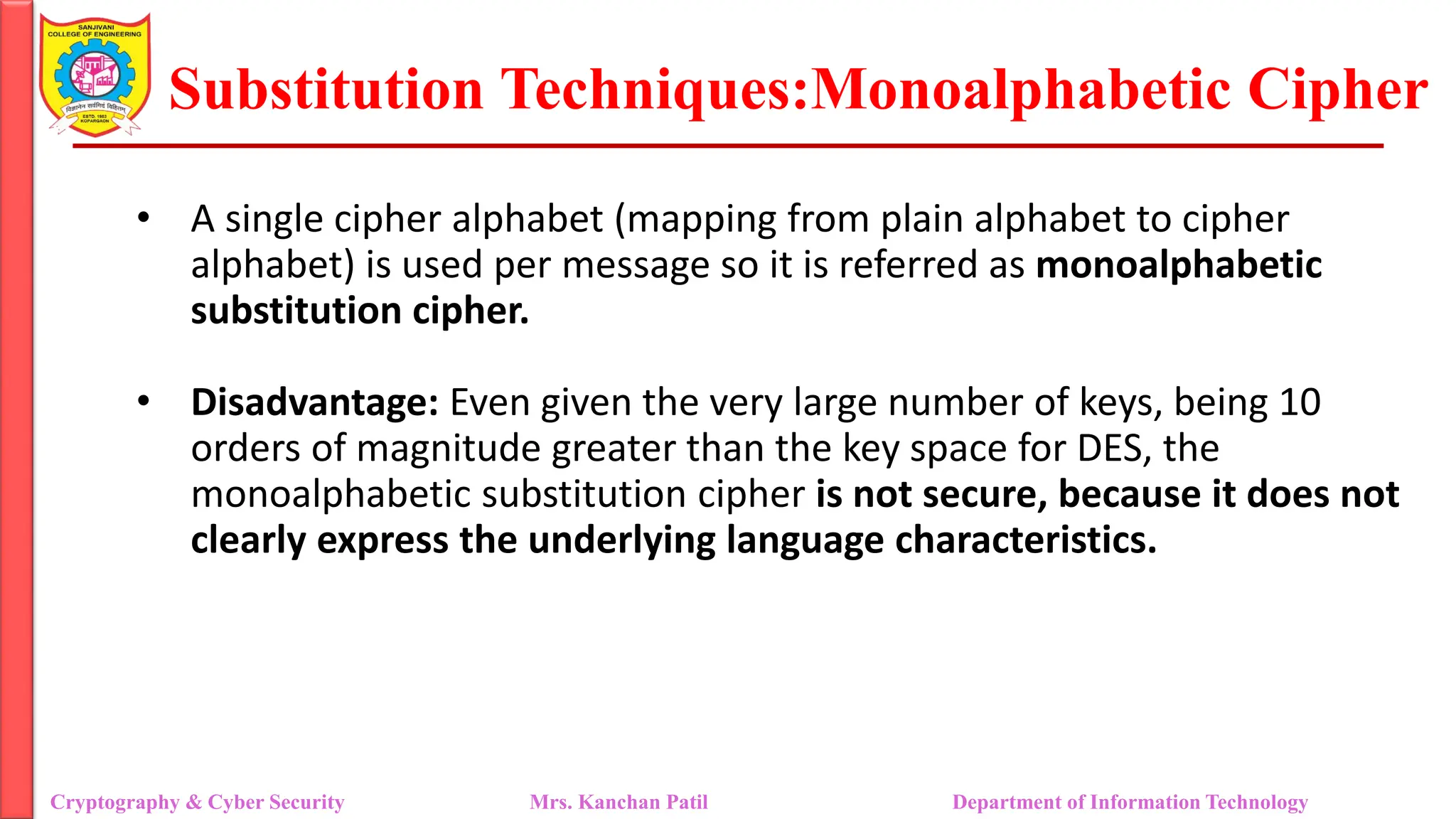 Substitution Techniques:Monoalphabetic Cipher
Cryptography & Cyber Security Mrs. Kanchan Patil Department of Information Technology
• A single cipher alphabet (mapping from plain alphabet to cipher
alphabet) is used per message so it is referred as monoalphabetic
substitution cipher.
• Disadvantage: Even given the very large number of keys, being 10
orders of magnitude greater than the key space for DES, the
monoalphabetic substitution cipher is not secure, because it does not
clearly express the underlying language characteristics.
 