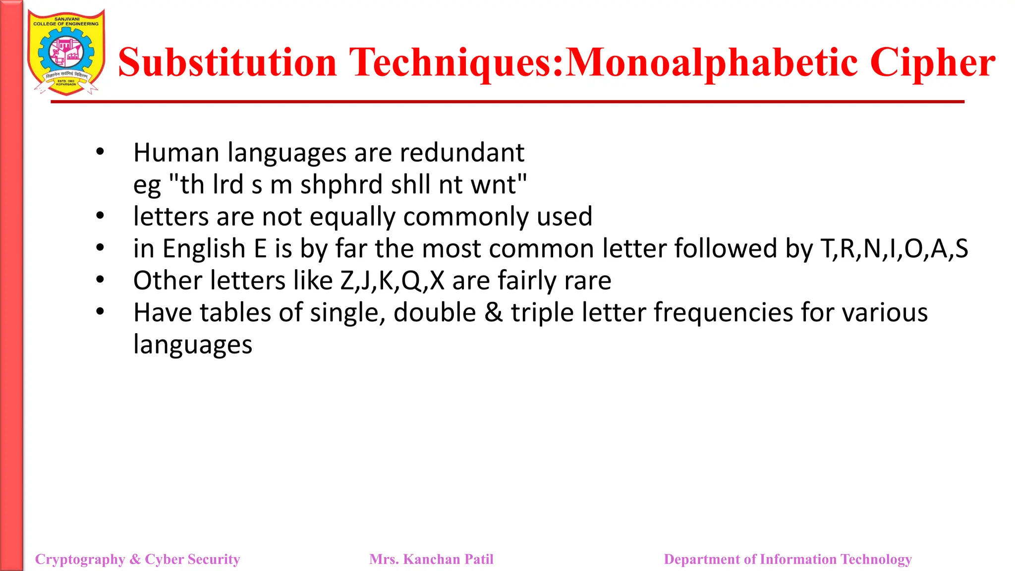 Substitution Techniques:Monoalphabetic Cipher
Cryptography & Cyber Security Mrs. Kanchan Patil Department of Information Technology
• Human languages are redundant
eg "th lrd s m shphrd shll nt wnt"
• letters are not equally commonly used
• in English E is by far the most common letter followed by T,R,N,I,O,A,S
• Other letters like Z,J,K,Q,X are fairly rare
• Have tables of single, double & triple letter frequencies for various
languages
 