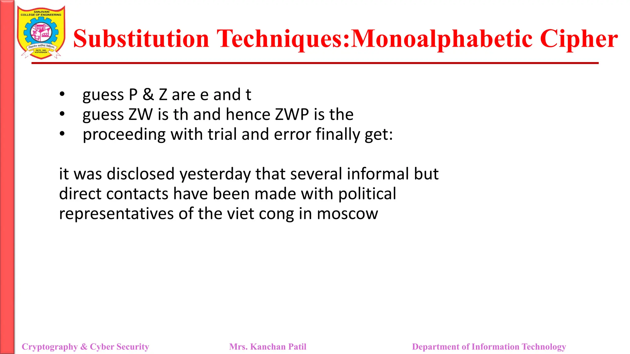Substitution Techniques:Monoalphabetic Cipher
Cryptography & Cyber Security Mrs. Kanchan Patil Department of Information Technology
• guess P & Z are e and t
• guess ZW is th and hence ZWP is the
• proceeding with trial and error finally get:
it was disclosed yesterday that several informal but
direct contacts have been made with political
representatives of the viet cong in moscow
 