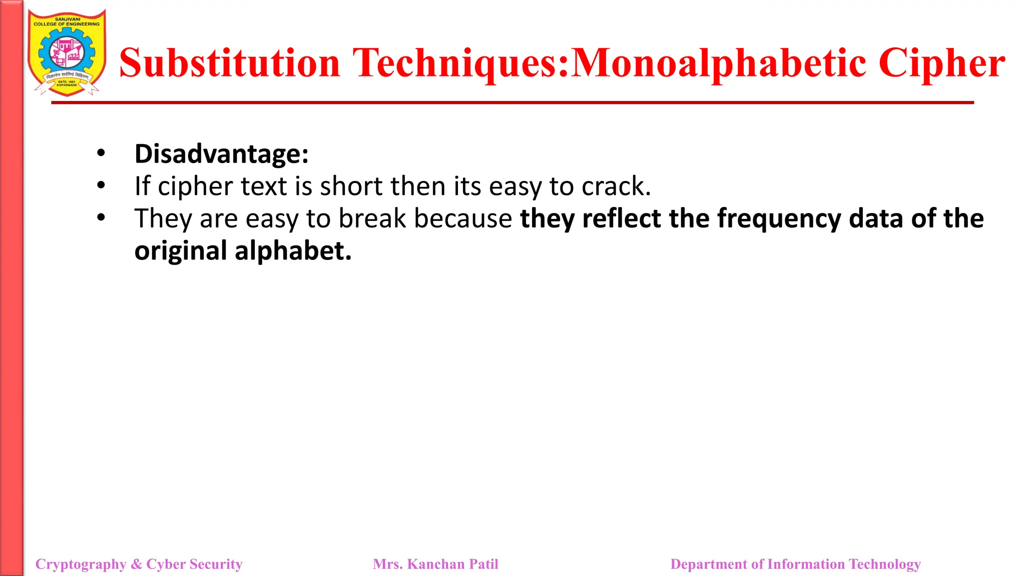Substitution Techniques:Monoalphabetic Cipher
Cryptography & Cyber Security Mrs. Kanchan Patil Department of Information Technology
• Disadvantage:
• If cipher text is short then its easy to crack.
• They are easy to break because they reflect the frequency data of the
original alphabet.
 