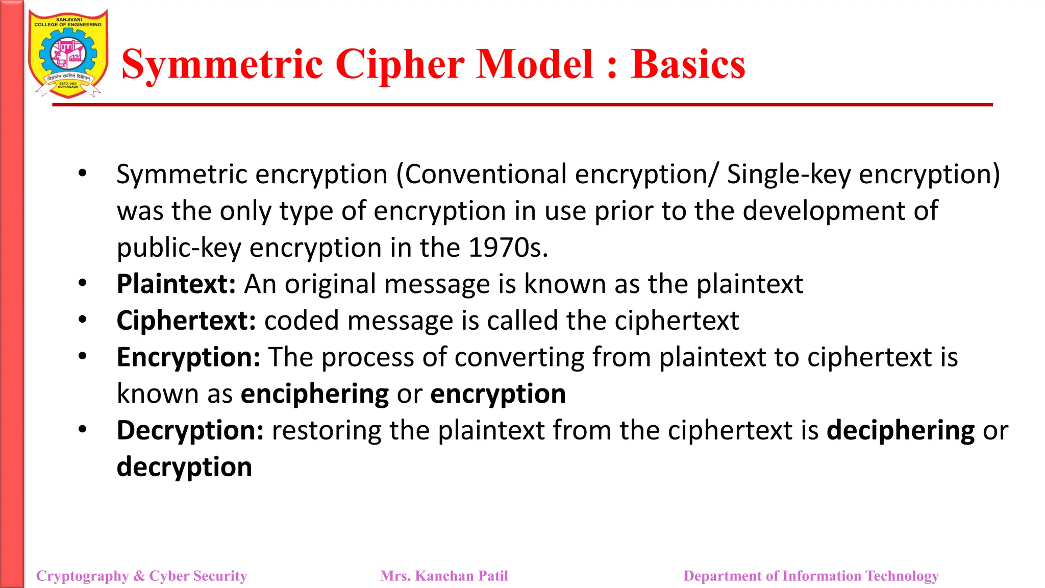 Symmetric Cipher Model : Basics
• Symmetric encryption (Conventional encryption/ Single-key encryption)
was the only type of encryption in use prior to the development of
public-key encryption in the 1970s.
• Plaintext: An original message is known as the plaintext
• Ciphertext: coded message is called the ciphertext
• Encryption: The process of converting from plaintext to ciphertext is
known as enciphering or encryption
• Decryption: restoring the plaintext from the ciphertext is deciphering or
decryption
Cryptography & Cyber Security Mrs. Kanchan Patil Department of Information Technology
 