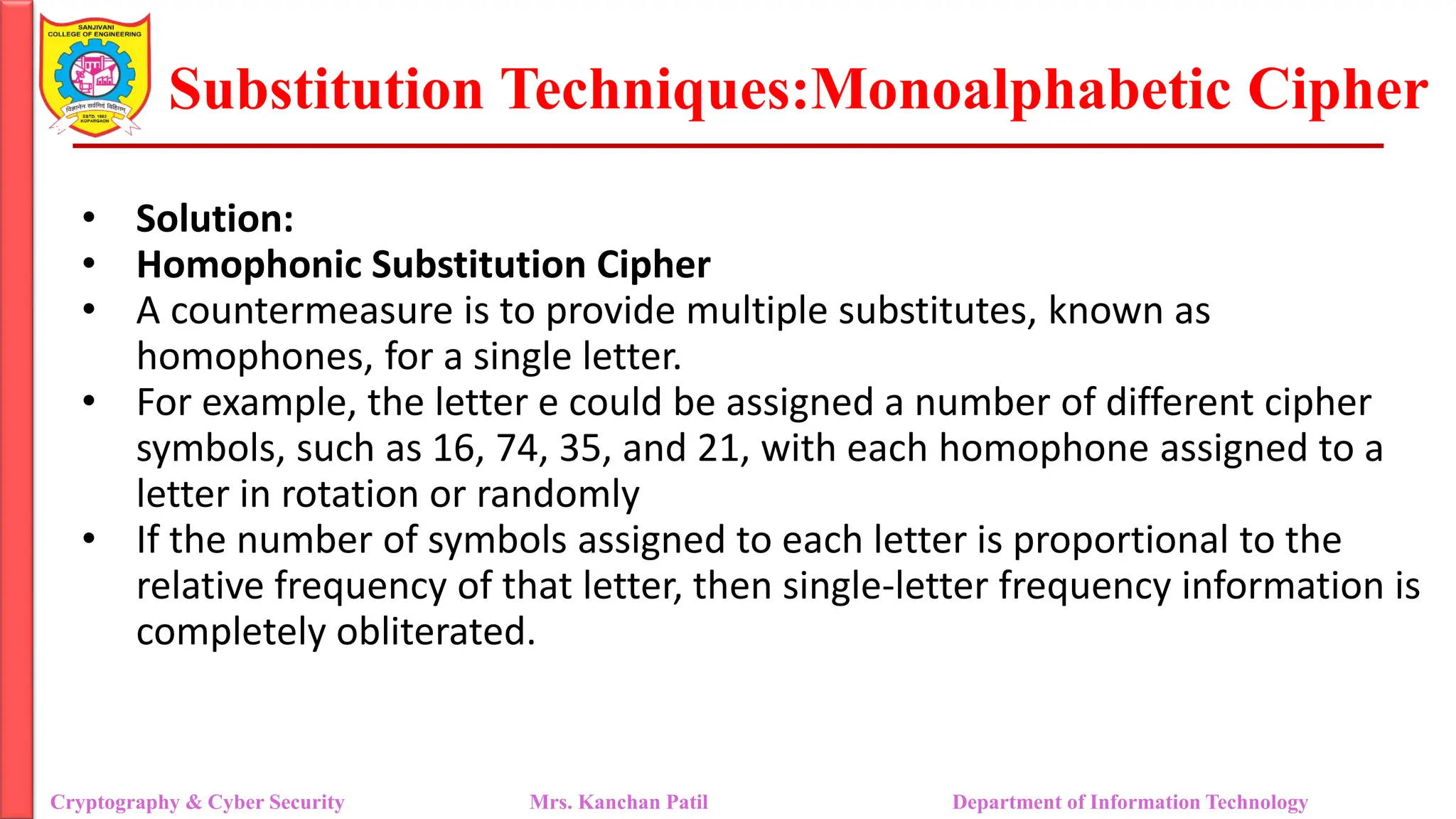 Substitution Techniques:Monoalphabetic Cipher
Cryptography & Cyber Security Mrs. Kanchan Patil Department of Information Technology
• Solution:
• Homophonic Substitution Cipher
• A countermeasure is to provide multiple substitutes, known as
homophones, for a single letter.
• For example, the letter e could be assigned a number of different cipher
symbols, such as 16, 74, 35, and 21, with each homophone assigned to a
letter in rotation or randomly
• If the number of symbols assigned to each letter is proportional to the
relative frequency of that letter, then single-letter frequency information is
completely obliterated.
 