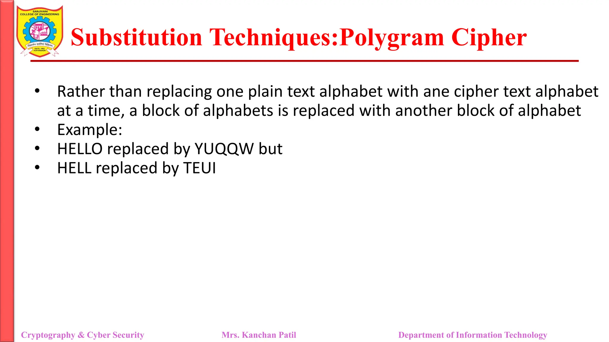 Substitution Techniques:Polygram Cipher
Cryptography & Cyber Security Mrs. Kanchan Patil Department of Information Technology
• Rather than replacing one plain text alphabet with ane cipher text alphabet
at a time, a block of alphabets is replaced with another block of alphabet
• Example:
• HELLO replaced by YUQQW but
• HELL replaced by TEUI
 