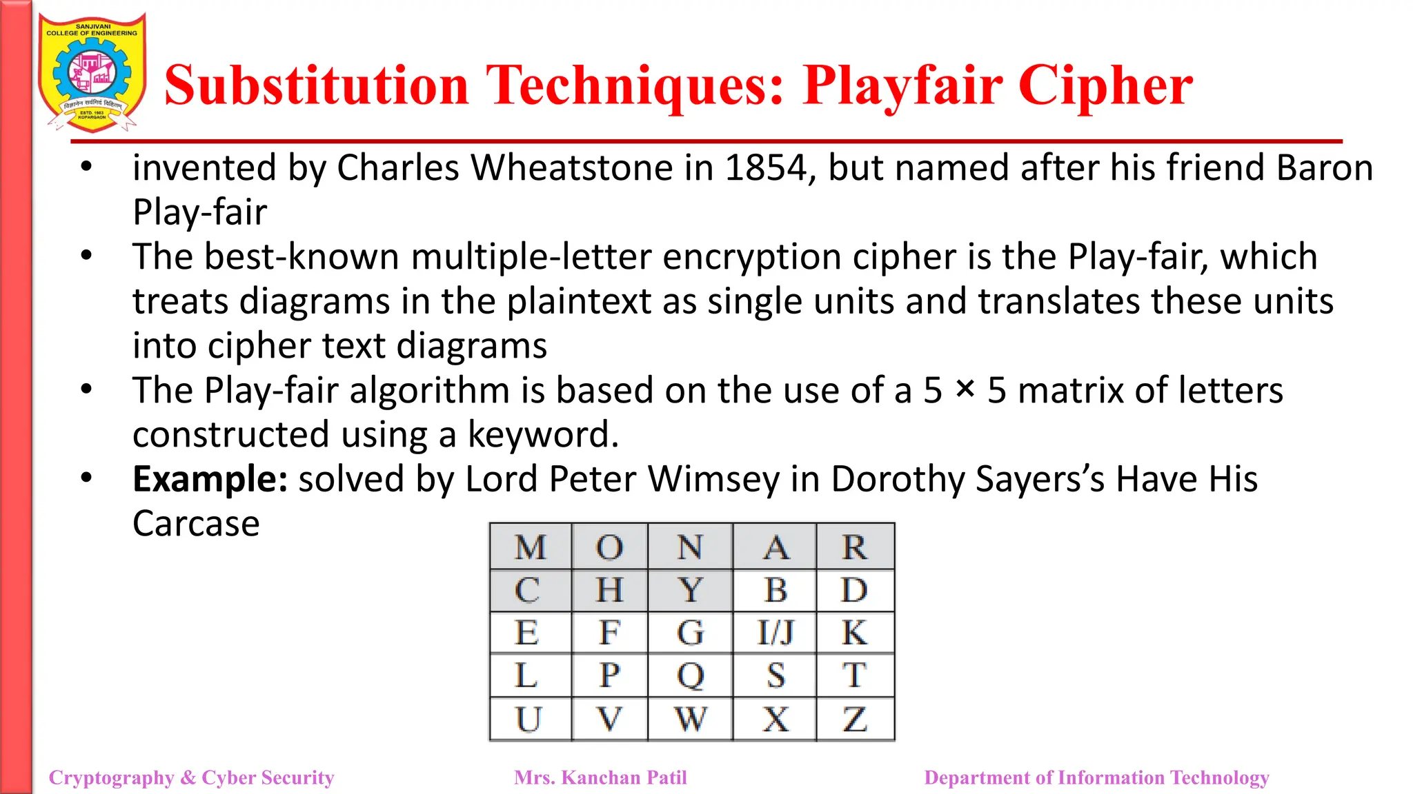 Substitution Techniques: Playfair Cipher
Cryptography & Cyber Security Mrs. Kanchan Patil Department of Information Technology
• invented by Charles Wheatstone in 1854, but named after his friend Baron
Play-fair
• The best-known multiple-letter encryption cipher is the Play-fair, which
treats diagrams in the plaintext as single units and translates these units
into cipher text diagrams
• The Play-fair algorithm is based on the use of a 5 × 5 matrix of letters
constructed using a keyword.
• Example: solved by Lord Peter Wimsey in Dorothy Sayers’s Have His
Carcase
 