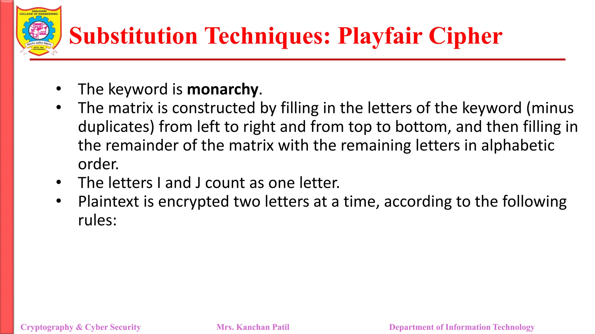 Substitution Techniques: Playfair Cipher
Cryptography & Cyber Security Mrs. Kanchan Patil Department of Information Technology
• The keyword is monarchy.
• The matrix is constructed by filling in the letters of the keyword (minus
duplicates) from left to right and from top to bottom, and then filling in
the remainder of the matrix with the remaining letters in alphabetic
order.
• The letters I and J count as one letter.
• Plaintext is encrypted two letters at a time, according to the following
rules:
 