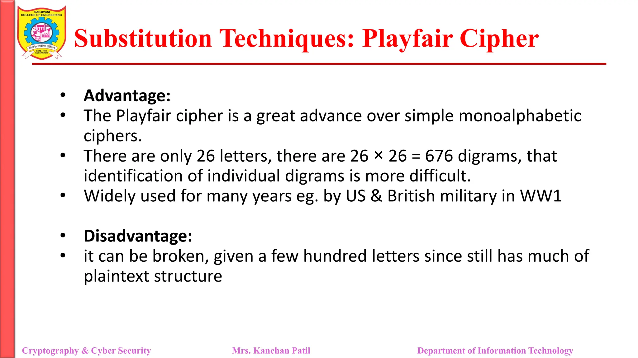 Substitution Techniques: Playfair Cipher
Cryptography & Cyber Security Mrs. Kanchan Patil Department of Information Technology
• Advantage:
• The Playfair cipher is a great advance over simple monoalphabetic
ciphers.
• There are only 26 letters, there are 26 × 26 = 676 digrams, that
identification of individual digrams is more difficult.
• Widely used for many years eg. by US & British military in WW1
• Disadvantage:
• it can be broken, given a few hundred letters since still has much of
plaintext structure
 