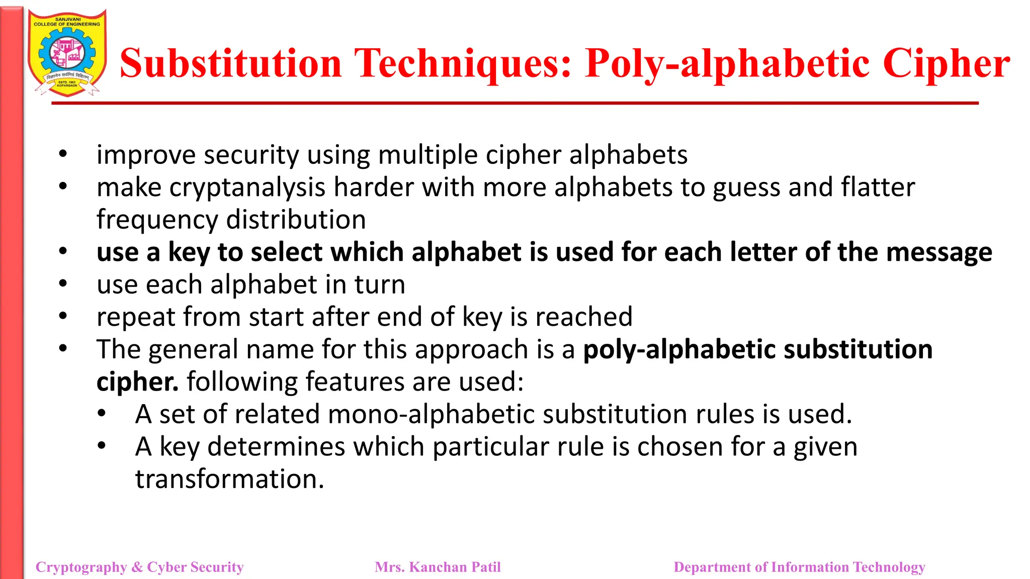 Substitution Techniques: Poly-alphabetic Cipher
Cryptography & Cyber Security Mrs. Kanchan Patil Department of Information Technology
• improve security using multiple cipher alphabets
• make cryptanalysis harder with more alphabets to guess and flatter
frequency distribution
• use a key to select which alphabet is used for each letter of the message
• use each alphabet in turn
• repeat from start after end of key is reached
• The general name for this approach is a poly-alphabetic substitution
cipher. following features are used:
• A set of related mono-alphabetic substitution rules is used.
• A key determines which particular rule is chosen for a given
transformation.
 