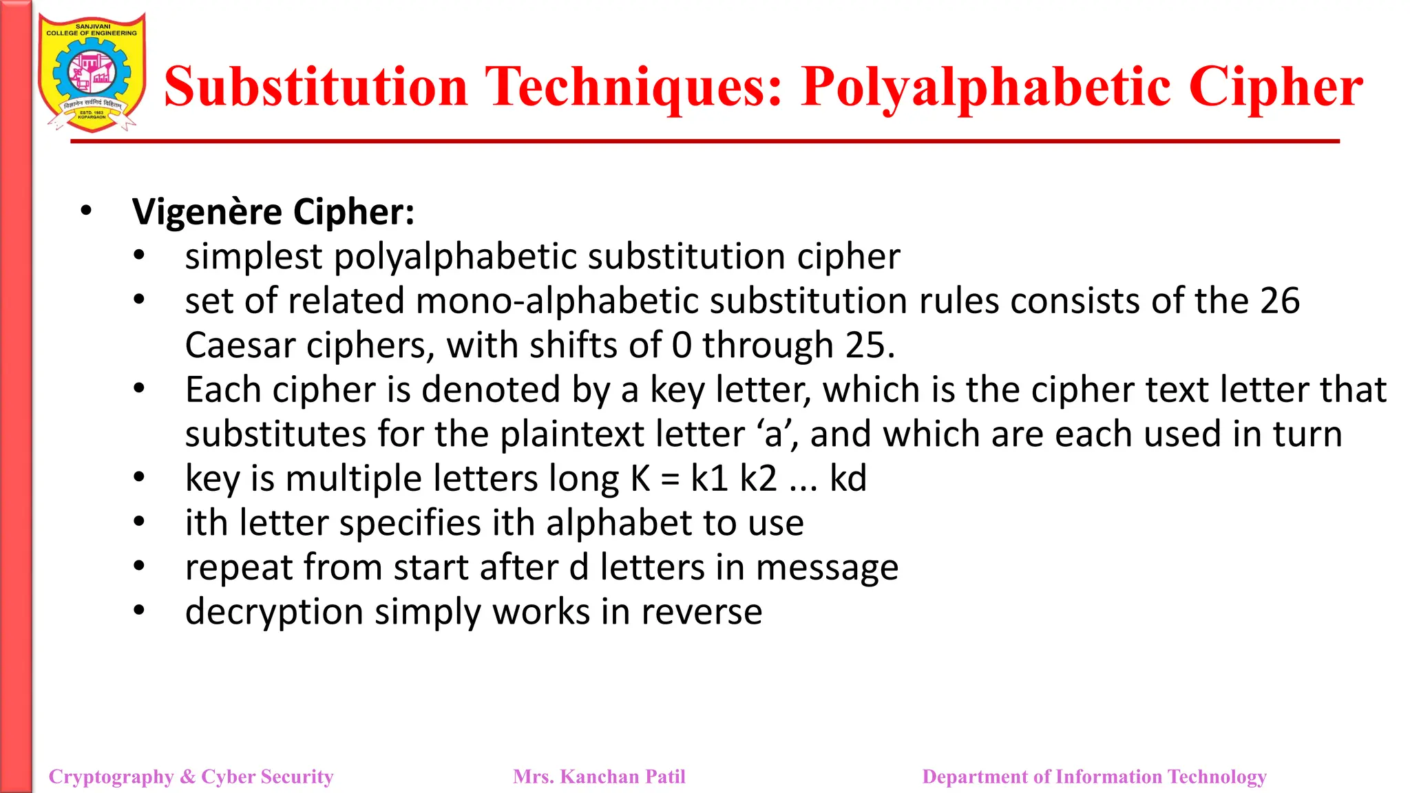 Substitution Techniques: Polyalphabetic Cipher
Cryptography & Cyber Security Mrs. Kanchan Patil Department of Information Technology
• Vigenère Cipher:
• simplest polyalphabetic substitution cipher
• set of related mono-alphabetic substitution rules consists of the 26
Caesar ciphers, with shifts of 0 through 25.
• Each cipher is denoted by a key letter, which is the cipher text letter that
substitutes for the plaintext letter ‘a’, and which are each used in turn
• key is multiple letters long K = k1 k2 ... kd
• ith letter specifies ith alphabet to use
• repeat from start after d letters in message
• decryption simply works in reverse
 