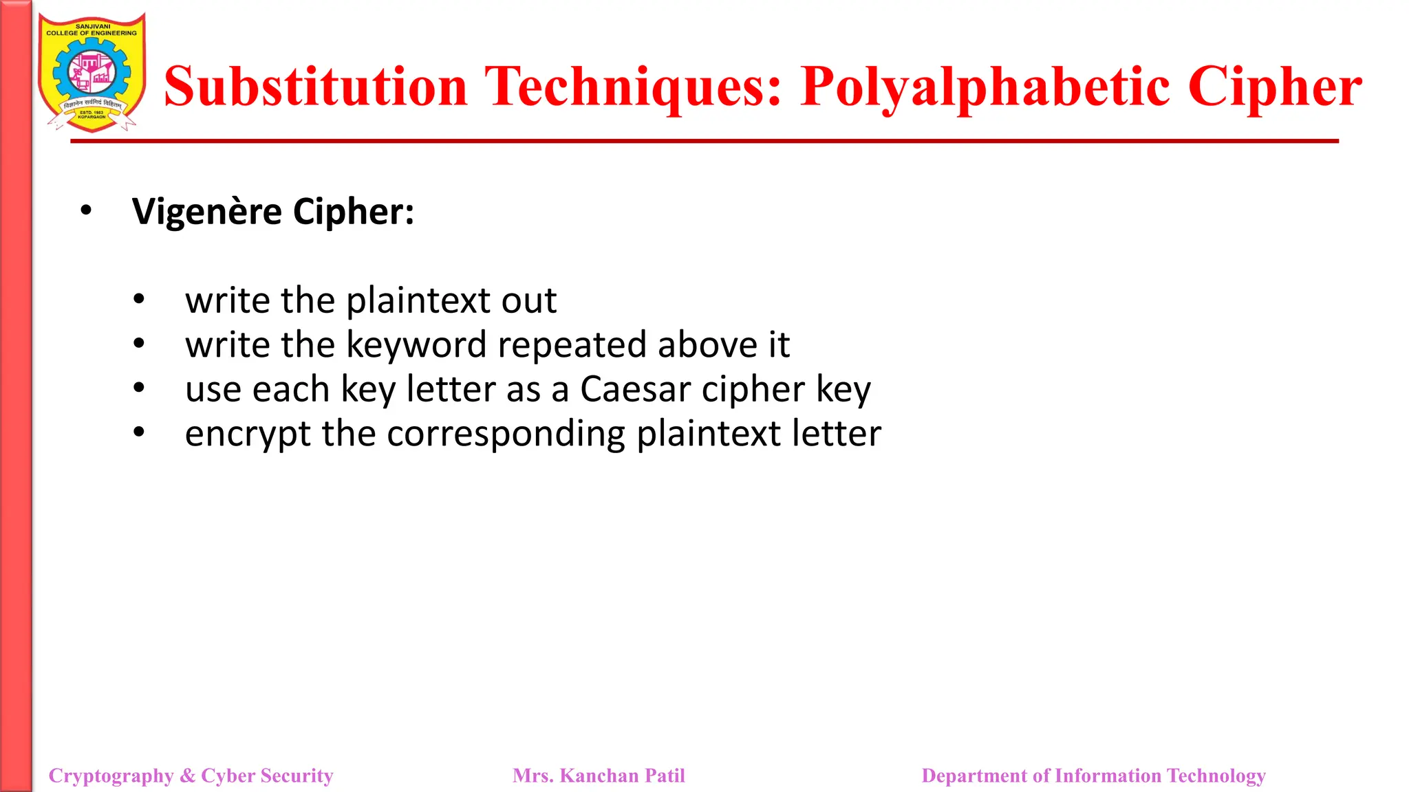 Substitution Techniques: Polyalphabetic Cipher
Cryptography & Cyber Security Mrs. Kanchan Patil Department of Information Technology
• Vigenère Cipher:
• write the plaintext out
• write the keyword repeated above it
• use each key letter as a Caesar cipher key
• encrypt the corresponding plaintext letter
 