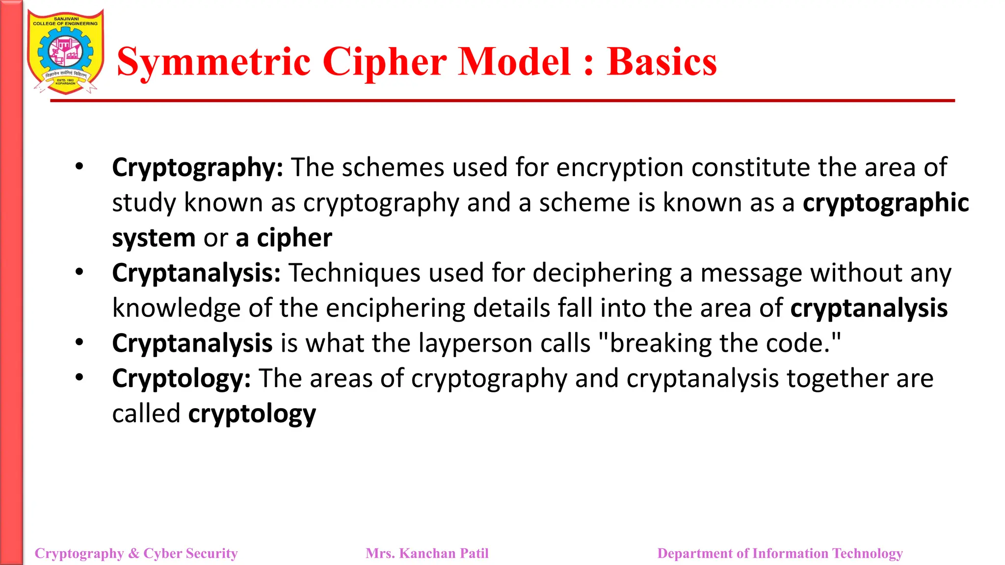Symmetric Cipher Model : Basics
• Cryptography: The schemes used for encryption constitute the area of
study known as cryptography and a scheme is known as a cryptographic
system or a cipher
• Cryptanalysis: Techniques used for deciphering a message without any
knowledge of the enciphering details fall into the area of cryptanalysis
• Cryptanalysis is what the layperson calls "breaking the code."
• Cryptology: The areas of cryptography and cryptanalysis together are
called cryptology
Cryptography & Cyber Security Mrs. Kanchan Patil Department of Information Technology
 