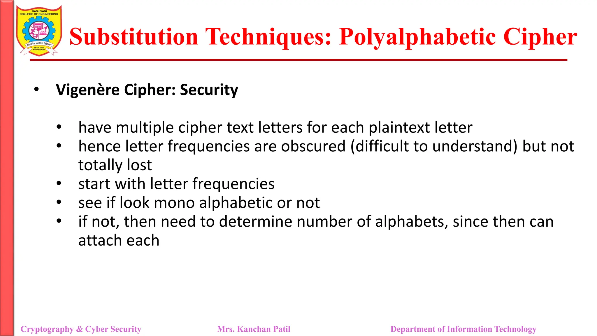 Substitution Techniques: Polyalphabetic Cipher
Cryptography & Cyber Security Mrs. Kanchan Patil Department of Information Technology
• Vigenère Cipher: Security
• have multiple cipher text letters for each plaintext letter
• hence letter frequencies are obscured (difficult to understand) but not
totally lost
• start with letter frequencies
• see if look mono alphabetic or not
• if not, then need to determine number of alphabets, since then can
attach each
 