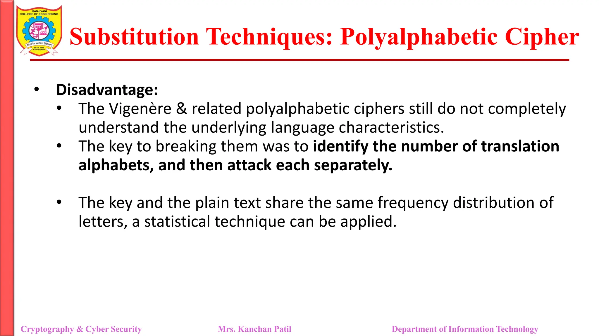 Substitution Techniques: Polyalphabetic Cipher
Cryptography & Cyber Security Mrs. Kanchan Patil Department of Information Technology
• Disadvantage:
• The Vigenère & related polyalphabetic ciphers still do not completely
understand the underlying language characteristics.
• The key to breaking them was to identify the number of translation
alphabets, and then attack each separately.
• The key and the plain text share the same frequency distribution of
letters, a statistical technique can be applied.
 