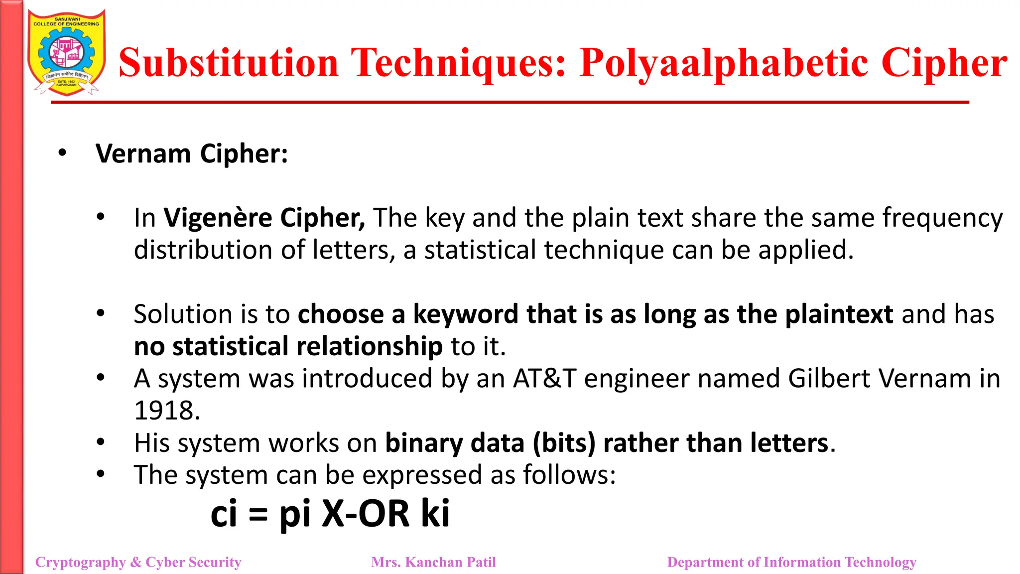 Substitution Techniques: Polyaalphabetic Cipher
Cryptography & Cyber Security Mrs. Kanchan Patil Department of Information Technology
• Vernam Cipher:
• In Vigenère Cipher, The key and the plain text share the same frequency
distribution of letters, a statistical technique can be applied.
• Solution is to choose a keyword that is as long as the plaintext and has
no statistical relationship to it.
• A system was introduced by an AT&T engineer named Gilbert Vernam in
1918.
• His system works on binary data (bits) rather than letters.
• The system can be expressed as follows:
ci = pi X-OR ki
 