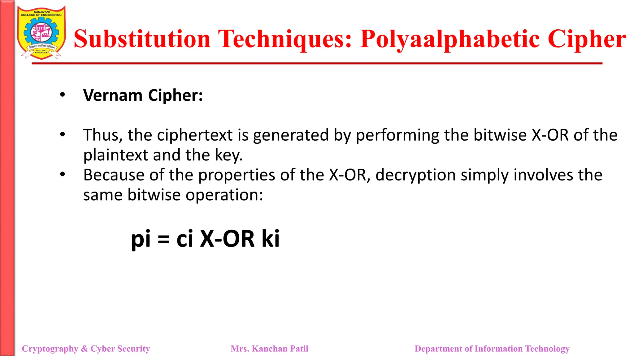 Substitution Techniques: Polyaalphabetic Cipher
Cryptography & Cyber Security Mrs. Kanchan Patil Department of Information Technology
• Vernam Cipher:
• Thus, the ciphertext is generated by performing the bitwise X-OR of the
plaintext and the key.
• Because of the properties of the X-OR, decryption simply involves the
same bitwise operation:
pi = ci X-OR ki
 