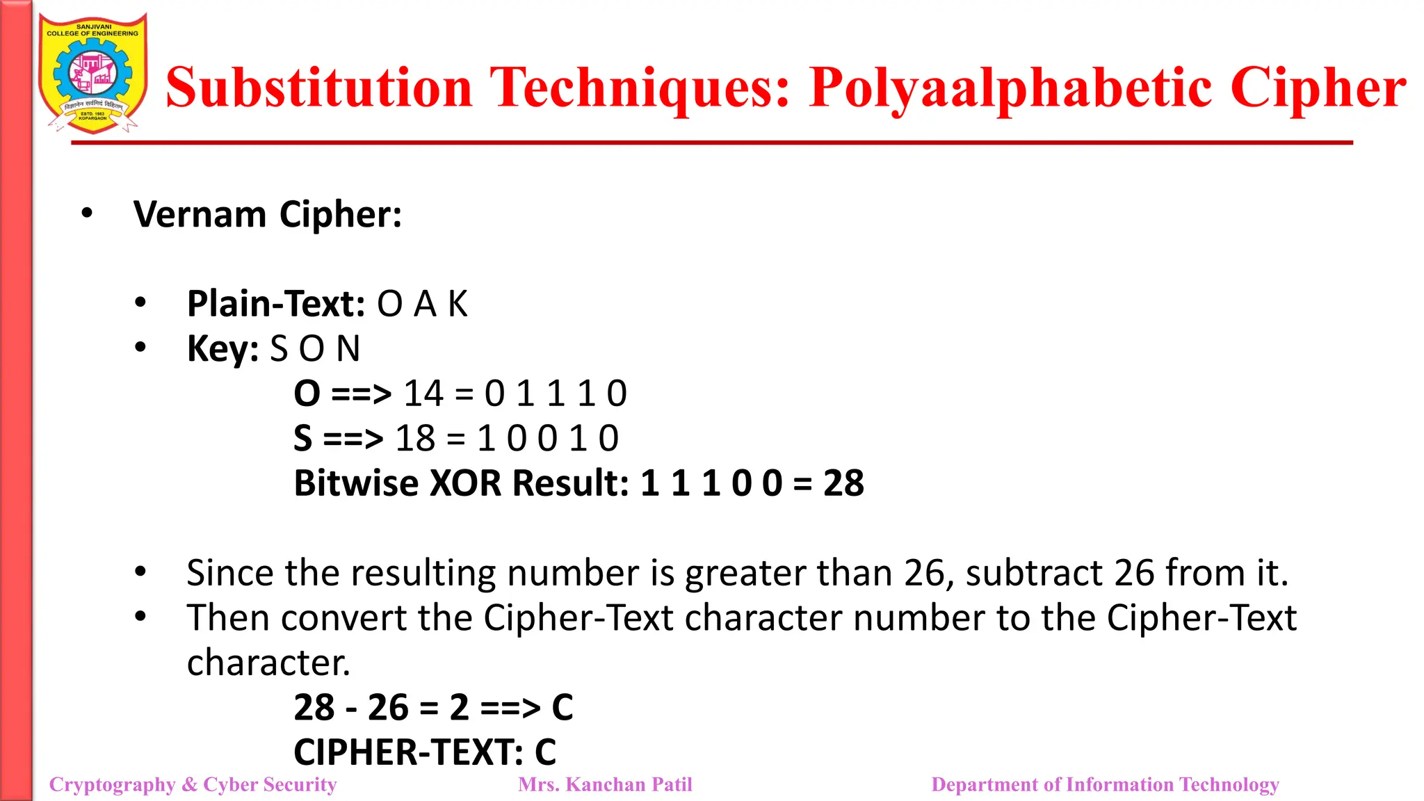 Substitution Techniques: Polyaalphabetic Cipher
Cryptography & Cyber Security Mrs. Kanchan Patil Department of Information Technology
• Vernam Cipher:
• Plain-Text: O A K
• Key: S O N
O ==> 14 = 0 1 1 1 0
S ==> 18 = 1 0 0 1 0
Bitwise XOR Result: 1 1 1 0 0 = 28
• Since the resulting number is greater than 26, subtract 26 from it.
• Then convert the Cipher-Text character number to the Cipher-Text
character.
28 - 26 = 2 ==> C
CIPHER-TEXT: C
 