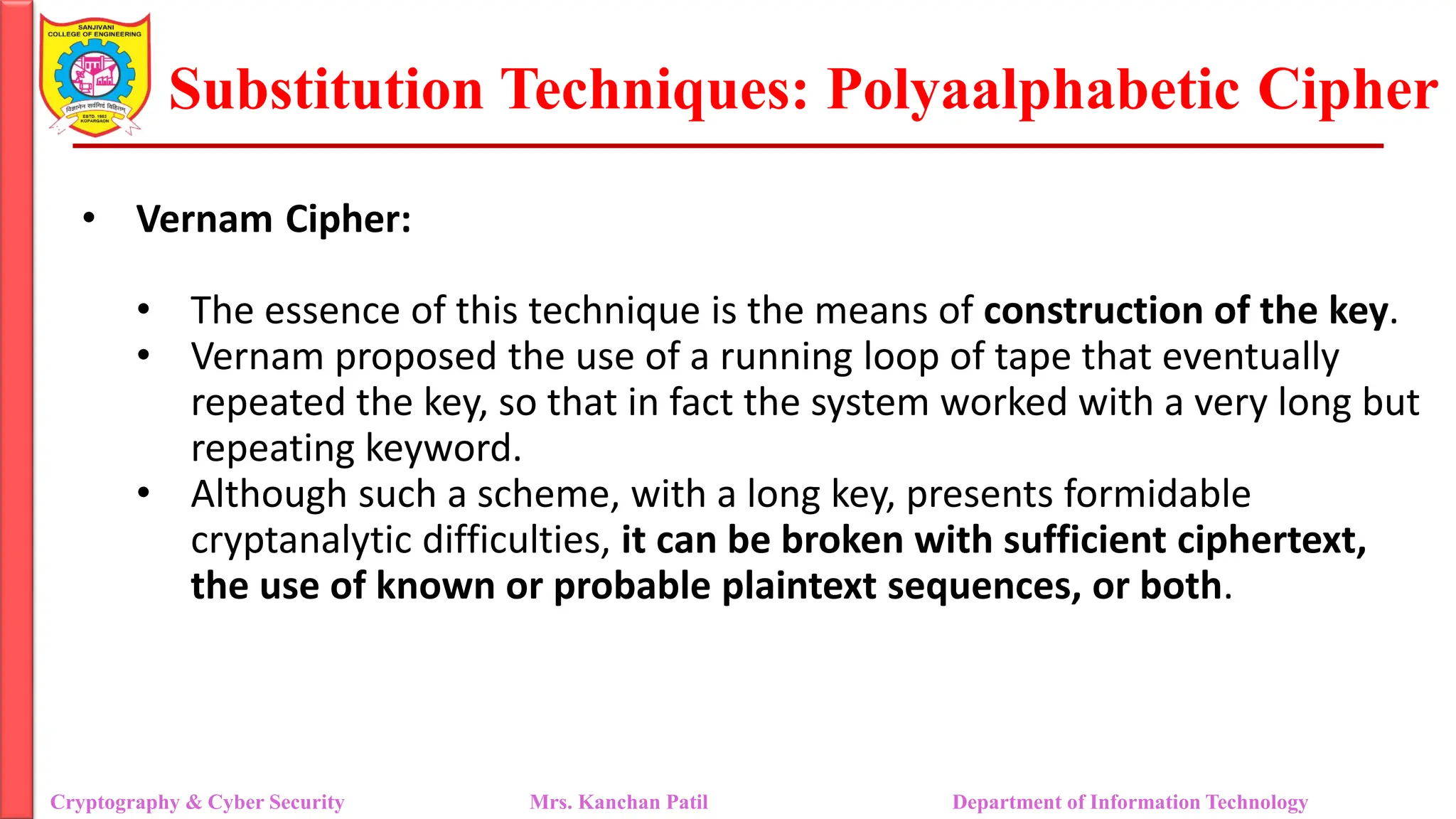 Substitution Techniques: Polyaalphabetic Cipher
Cryptography & Cyber Security Mrs. Kanchan Patil Department of Information Technology
• Vernam Cipher:
• The essence of this technique is the means of construction of the key.
• Vernam proposed the use of a running loop of tape that eventually
repeated the key, so that in fact the system worked with a very long but
repeating keyword.
• Although such a scheme, with a long key, presents formidable
cryptanalytic difficulties, it can be broken with sufficient ciphertext,
the use of known or probable plaintext sequences, or both.
 