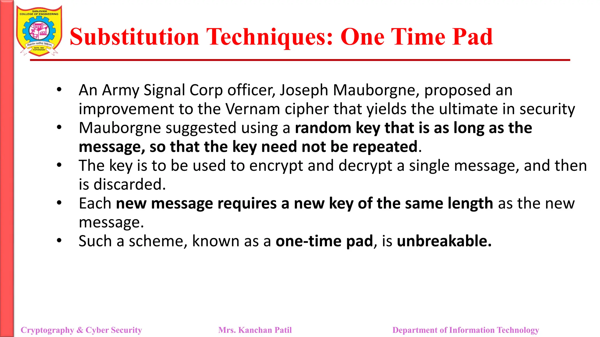 Substitution Techniques: One Time Pad
Cryptography & Cyber Security Mrs. Kanchan Patil Department of Information Technology
• An Army Signal Corp officer, Joseph Mauborgne, proposed an
improvement to the Vernam cipher that yields the ultimate in security
• Mauborgne suggested using a random key that is as long as the
message, so that the key need not be repeated.
• The key is to be used to encrypt and decrypt a single message, and then
is discarded.
• Each new message requires a new key of the same length as the new
message.
• Such a scheme, known as a one-time pad, is unbreakable.
 