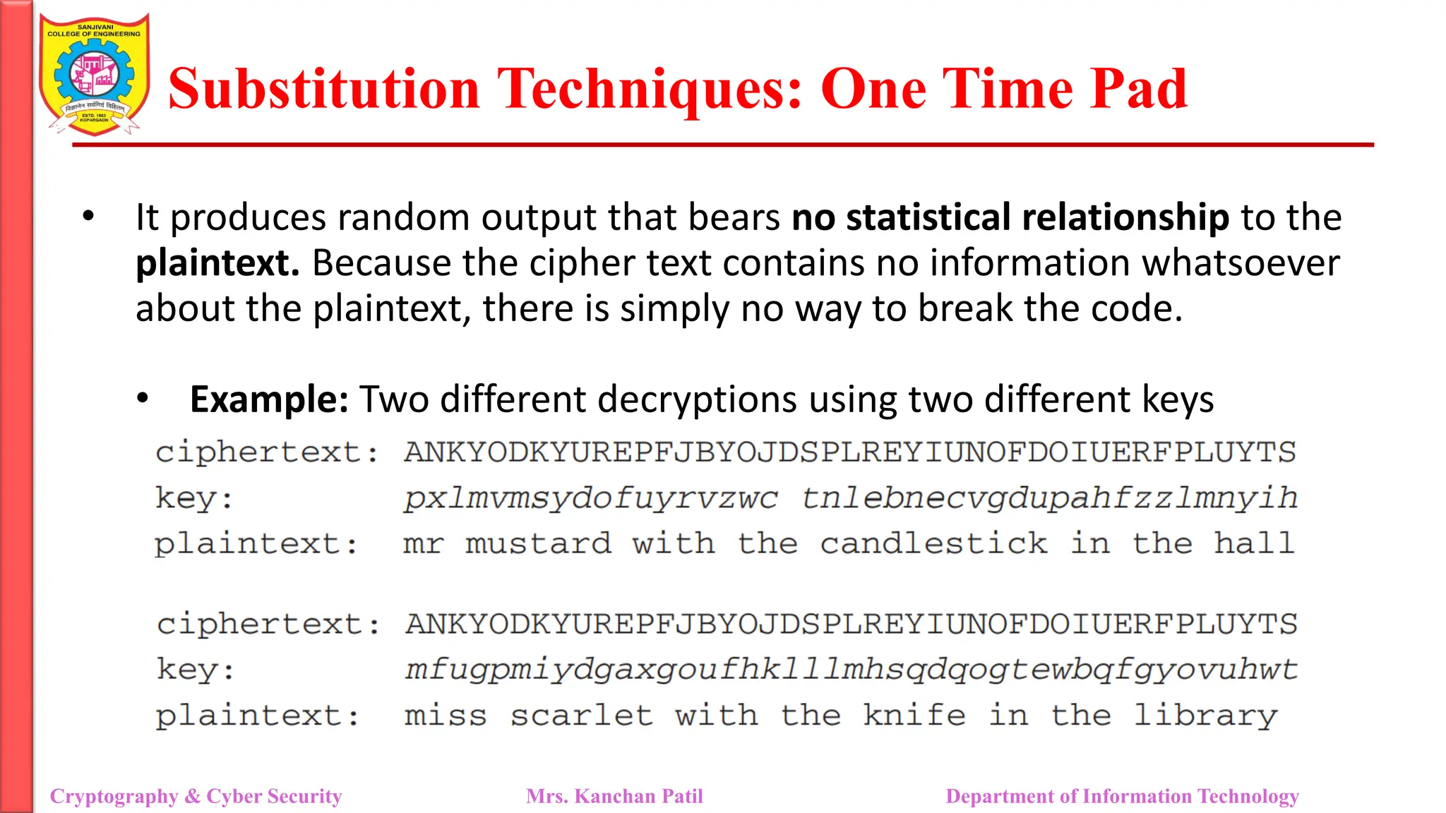 Substitution Techniques: One Time Pad
Cryptography & Cyber Security Mrs. Kanchan Patil Department of Information Technology
• It produces random output that bears no statistical relationship to the
plaintext. Because the cipher text contains no information whatsoever
about the plaintext, there is simply no way to break the code.
• Example: Two different decryptions using two different keys
 