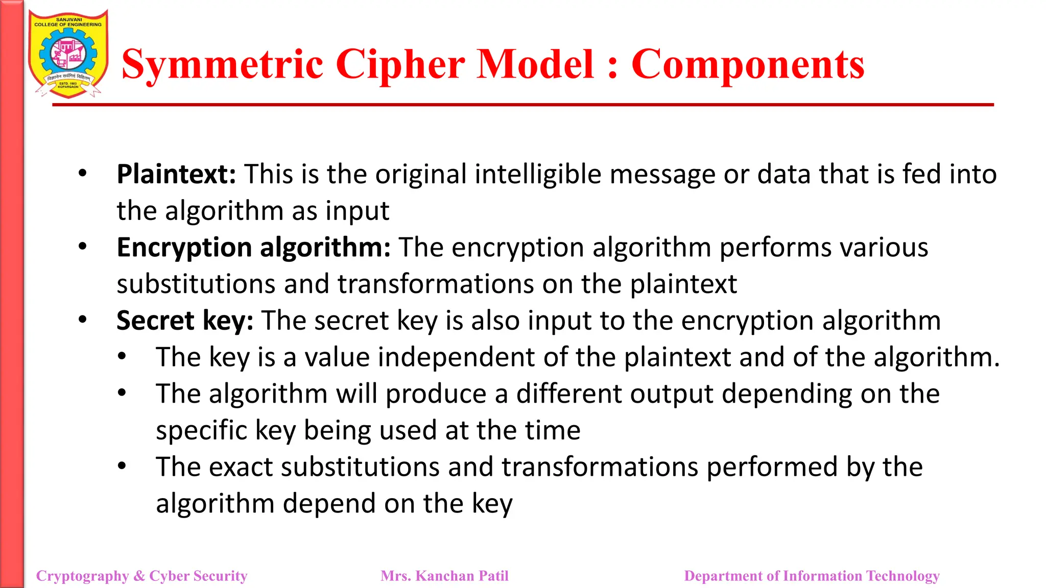 Symmetric Cipher Model : Components
• Plaintext: This is the original intelligible message or data that is fed into
the algorithm as input
• Encryption algorithm: The encryption algorithm performs various
substitutions and transformations on the plaintext
• Secret key: The secret key is also input to the encryption algorithm
• The key is a value independent of the plaintext and of the algorithm.
• The algorithm will produce a different output depending on the
specific key being used at the time
• The exact substitutions and transformations performed by the
algorithm depend on the key
Cryptography & Cyber Security Mrs. Kanchan Patil Department of Information Technology
 