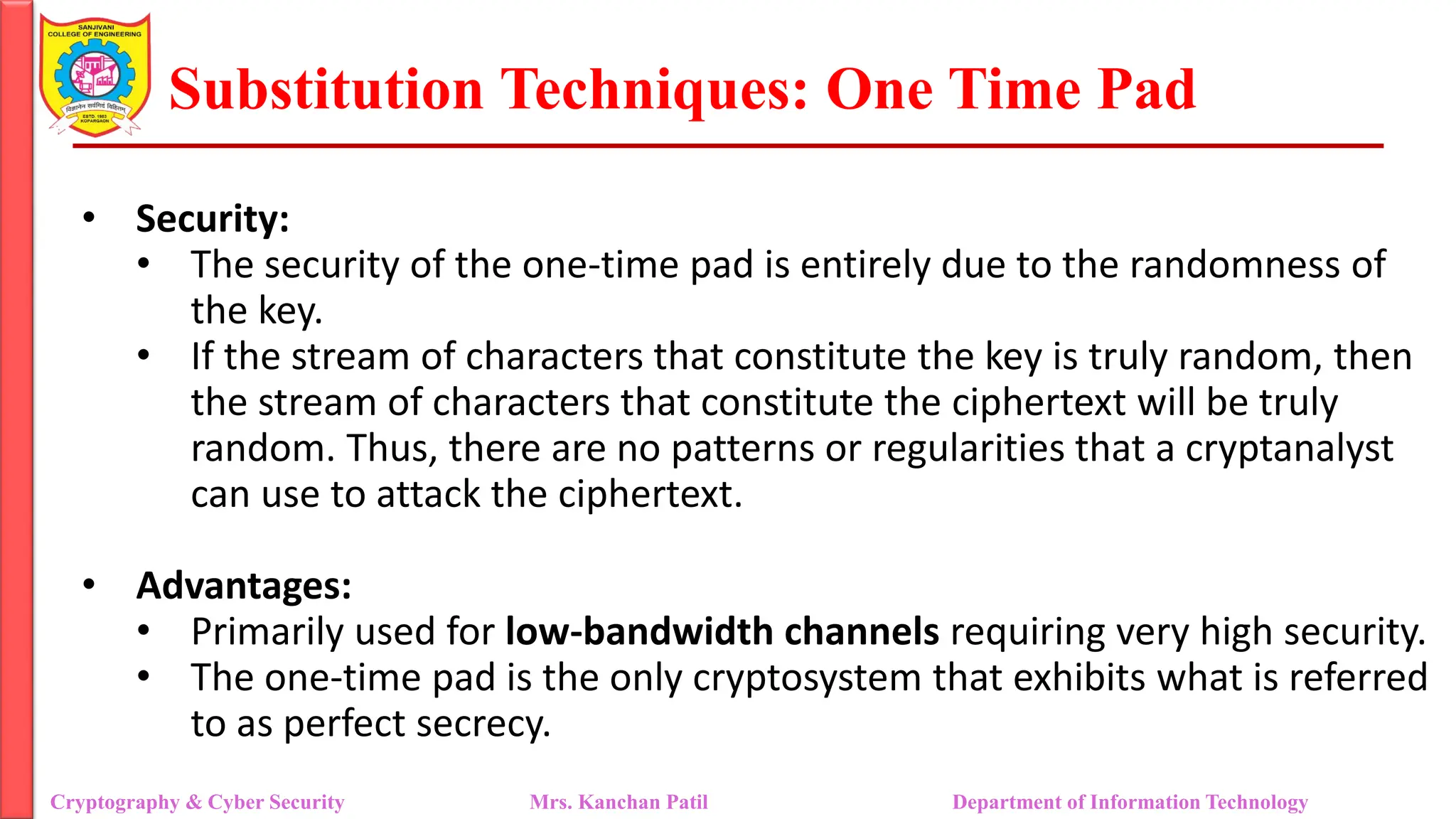 Substitution Techniques: One Time Pad
Cryptography & Cyber Security Mrs. Kanchan Patil Department of Information Technology
• Security:
• The security of the one-time pad is entirely due to the randomness of
the key.
• If the stream of characters that constitute the key is truly random, then
the stream of characters that constitute the ciphertext will be truly
random. Thus, there are no patterns or regularities that a cryptanalyst
can use to attack the ciphertext.
• Advantages:
• Primarily used for low-bandwidth channels requiring very high security.
• The one-time pad is the only cryptosystem that exhibits what is referred
to as perfect secrecy.
 