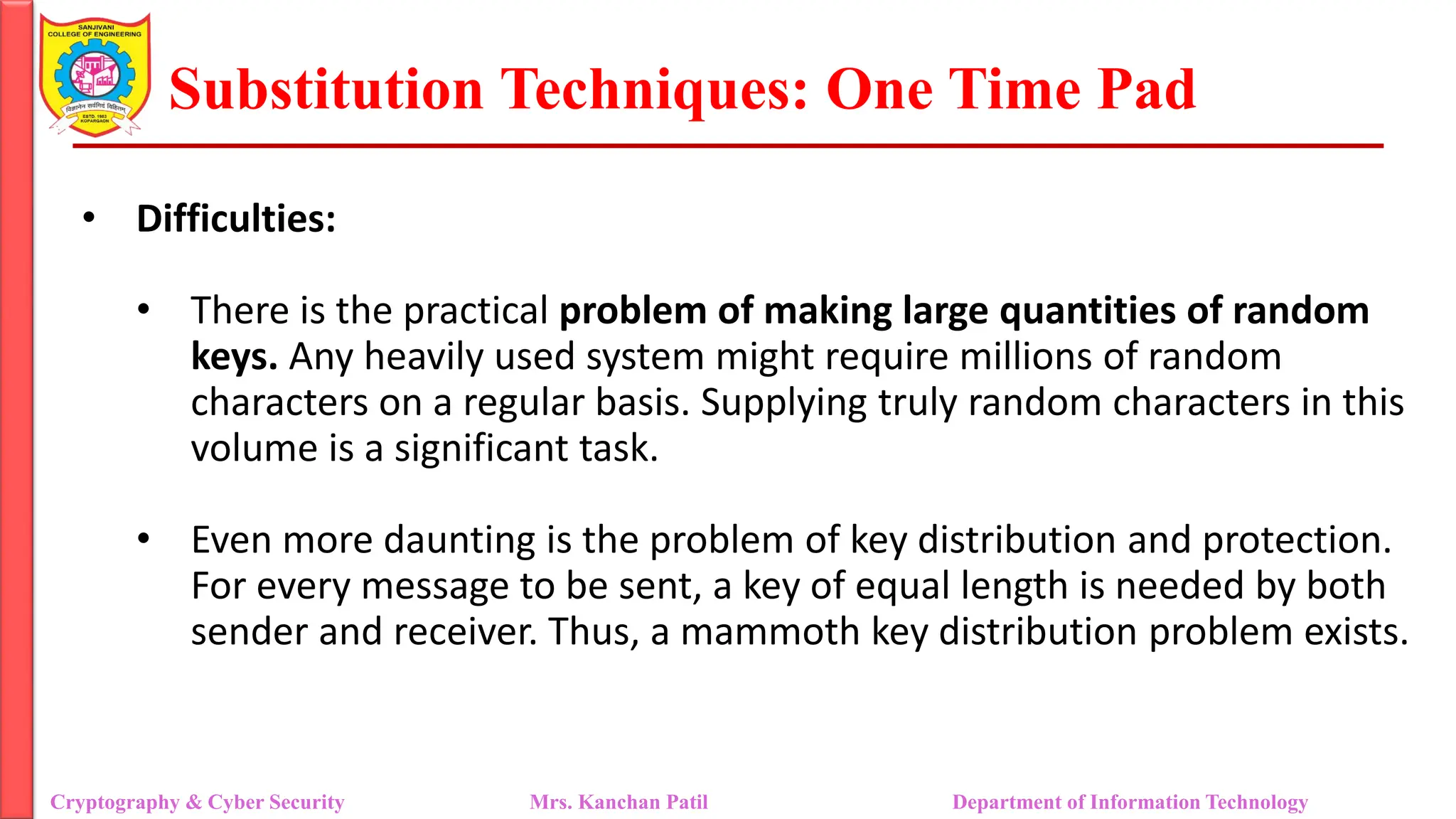 Substitution Techniques: One Time Pad
Cryptography & Cyber Security Mrs. Kanchan Patil Department of Information Technology
• Difficulties:
• There is the practical problem of making large quantities of random
keys. Any heavily used system might require millions of random
characters on a regular basis. Supplying truly random characters in this
volume is a significant task.
• Even more daunting is the problem of key distribution and protection.
For every message to be sent, a key of equal length is needed by both
sender and receiver. Thus, a mammoth key distribution problem exists.
 