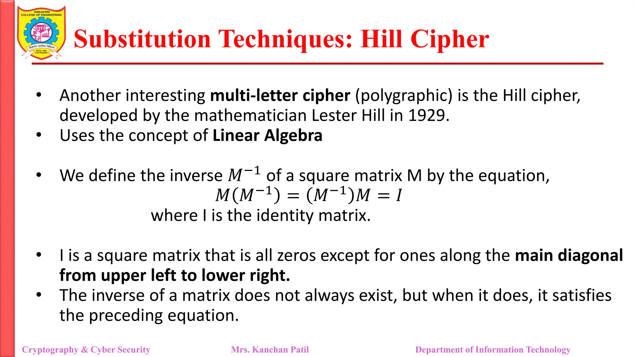 Substitution Techniques: Hill Cipher
Cryptography & Cyber Security Mrs. Kanchan Patil Department of Information Technology
• Another interesting multi-letter cipher (polygraphic) is the Hill cipher,
developed by the mathematician Lester Hill in 1929.
• Uses the concept of Linear Algebra
• We define the inverse 𝑀−1 of a square matrix M by the equation,
𝑀 𝑀−1
= 𝑀−1
𝑀 = 𝐼
where I is the identity matrix.
• I is a square matrix that is all zeros except for ones along the main diagonal
from upper left to lower right.
• The inverse of a matrix does not always exist, but when it does, it satisfies
the preceding equation.
 