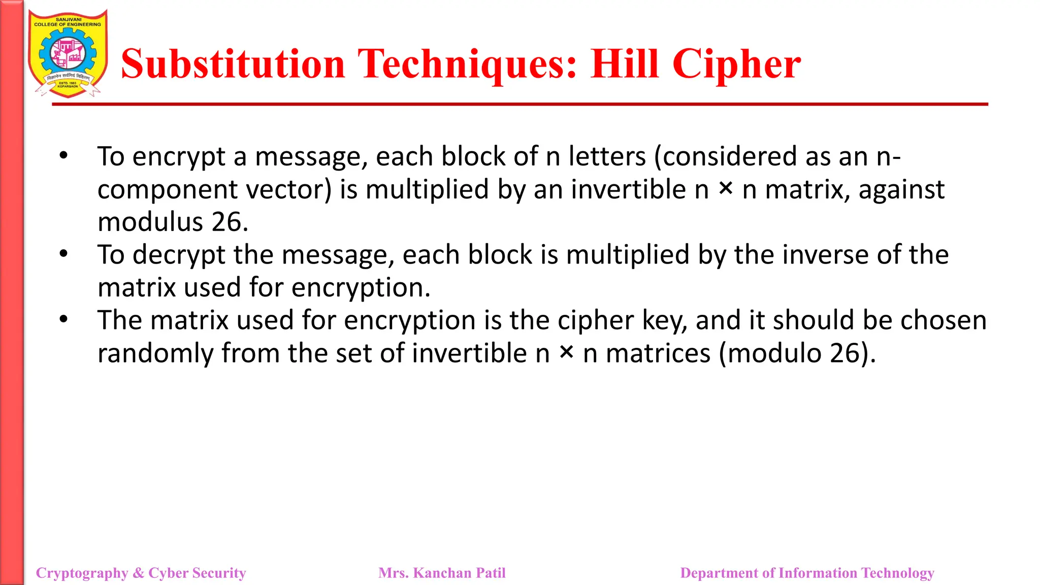 Substitution Techniques: Hill Cipher
Cryptography & Cyber Security Mrs. Kanchan Patil Department of Information Technology
• To encrypt a message, each block of n letters (considered as an n-
component vector) is multiplied by an invertible n × n matrix, against
modulus 26.
• To decrypt the message, each block is multiplied by the inverse of the
matrix used for encryption.
• The matrix used for encryption is the cipher key, and it should be chosen
randomly from the set of invertible n × n matrices (modulo 26).
 