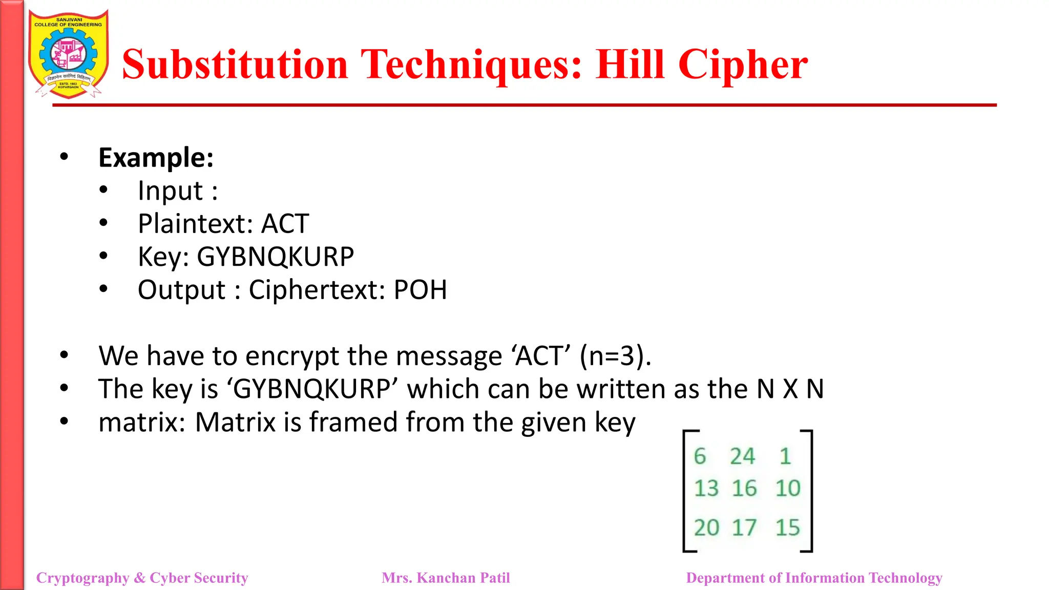 Substitution Techniques: Hill Cipher
Cryptography & Cyber Security Mrs. Kanchan Patil Department of Information Technology
• Example:
• Input :
• Plaintext: ACT
• Key: GYBNQKURP
• Output : Ciphertext: POH
• We have to encrypt the message ‘ACT’ (n=3).
• The key is ‘GYBNQKURP’ which can be written as the N X N
• matrix: Matrix is framed from the given key
 
