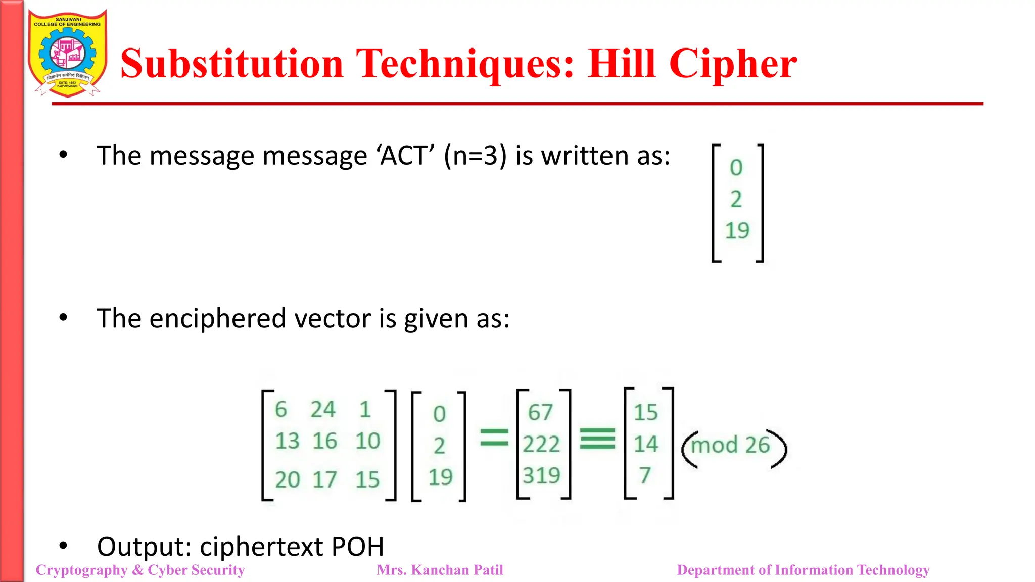 Substitution Techniques: Hill Cipher
Cryptography & Cyber Security Mrs. Kanchan Patil Department of Information Technology
• The message message ‘ACT’ (n=3) is written as:
• The enciphered vector is given as:
• Output: ciphertext POH
 