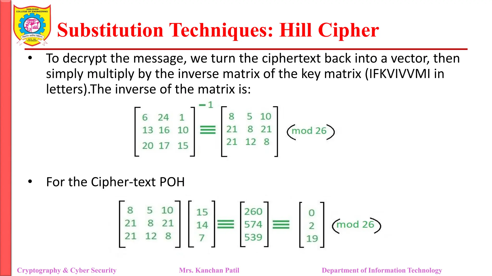 Substitution Techniques: Hill Cipher
Cryptography & Cyber Security Mrs. Kanchan Patil Department of Information Technology
• To decrypt the message, we turn the ciphertext back into a vector, then
simply multiply by the inverse matrix of the key matrix (IFKVIVVMI in
letters).The inverse of the matrix is:
• For the Cipher-text POH
 