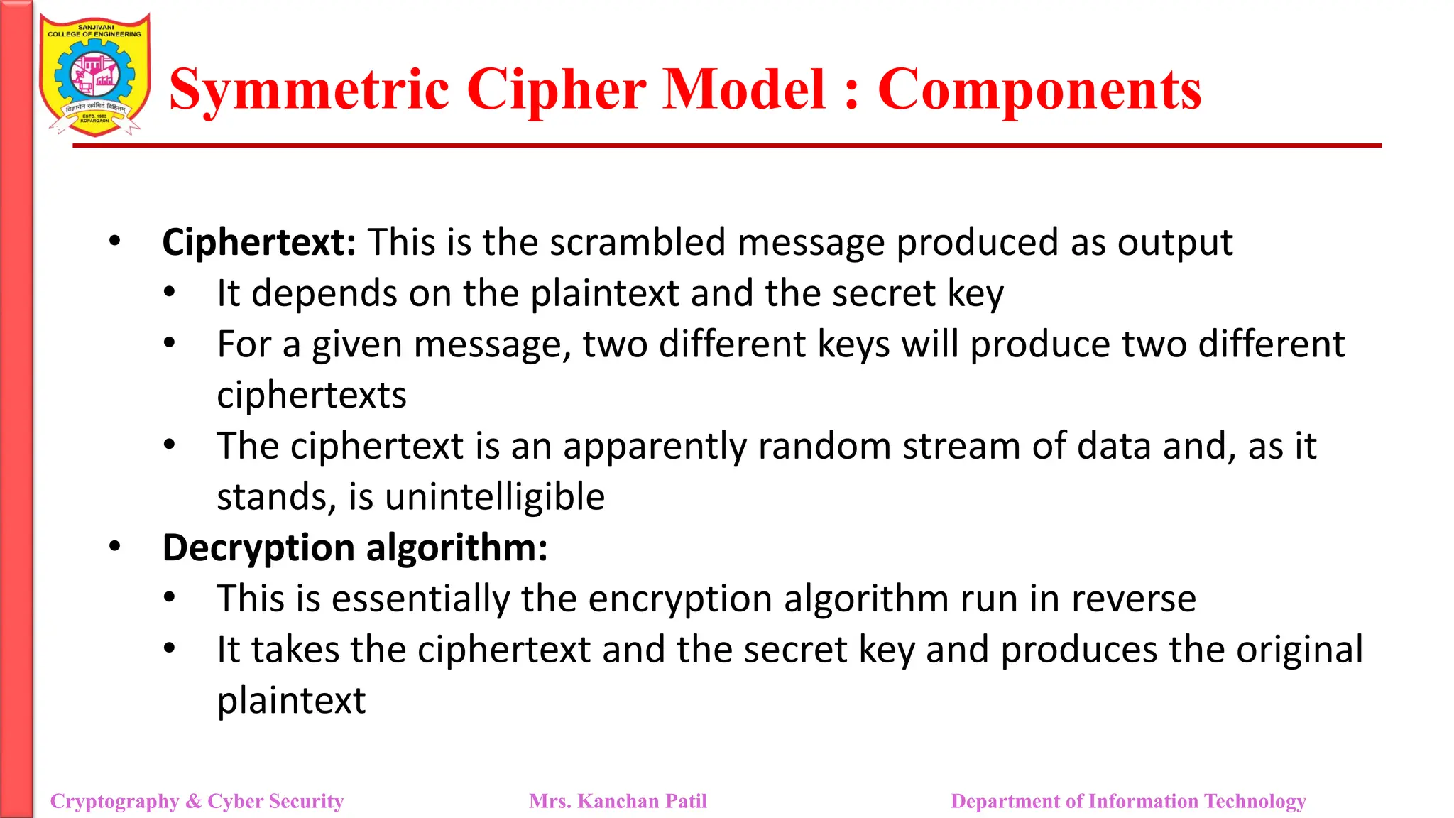 Symmetric Cipher Model : Components
• Ciphertext: This is the scrambled message produced as output
• It depends on the plaintext and the secret key
• For a given message, two different keys will produce two different
ciphertexts
• The ciphertext is an apparently random stream of data and, as it
stands, is unintelligible
• Decryption algorithm:
• This is essentially the encryption algorithm run in reverse
• It takes the ciphertext and the secret key and produces the original
plaintext
Cryptography & Cyber Security Mrs. Kanchan Patil Department of Information Technology
 