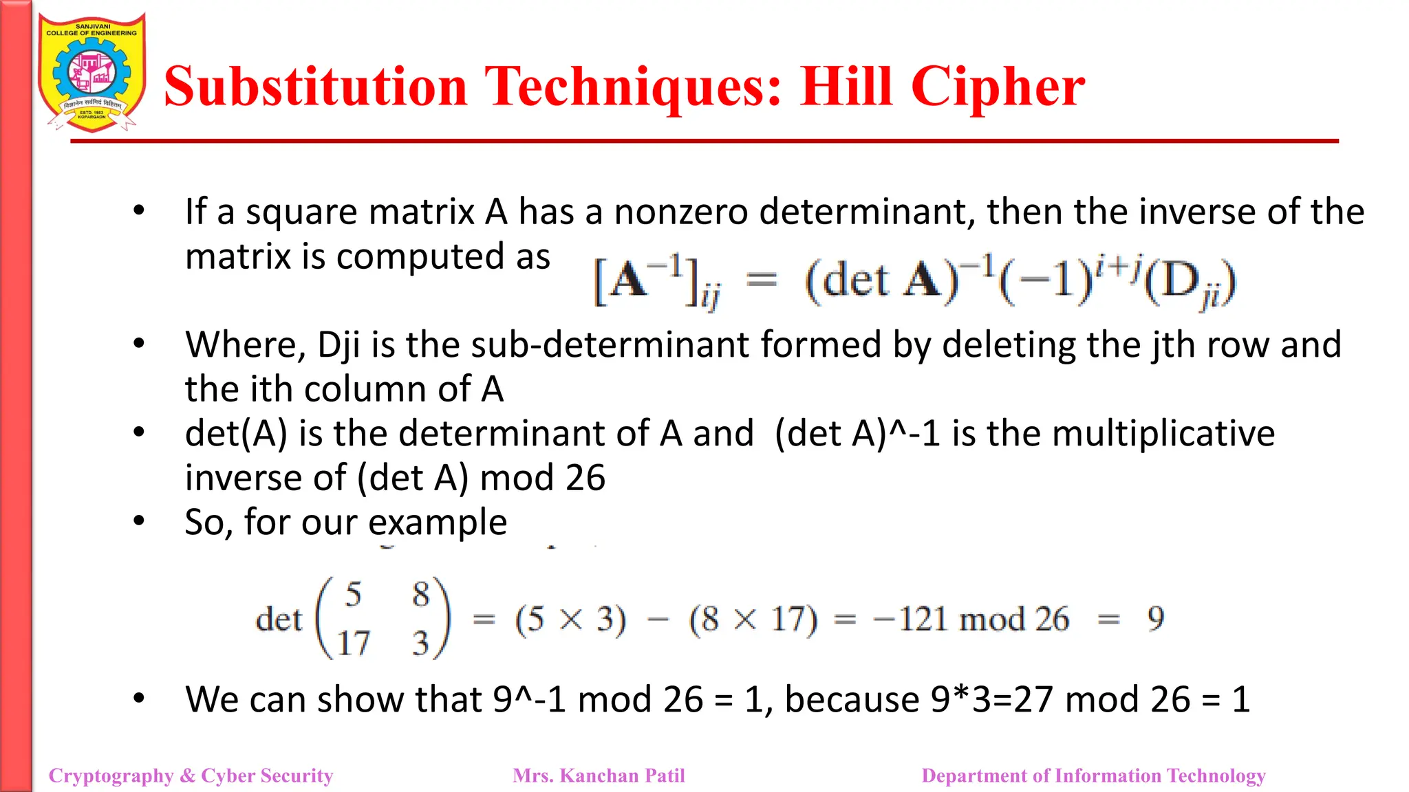 Substitution Techniques: Hill Cipher
Cryptography & Cyber Security Mrs. Kanchan Patil Department of Information Technology
• If a square matrix A has a nonzero determinant, then the inverse of the
matrix is computed as
• Where, Dji is the sub-determinant formed by deleting the jth row and
the ith column of A
• det(A) is the determinant of A and (det A)^-1 is the multiplicative
inverse of (det A) mod 26
• So, for our example
• We can show that 9^-1 mod 26 = 1, because 9*3=27 mod 26 = 1
 
