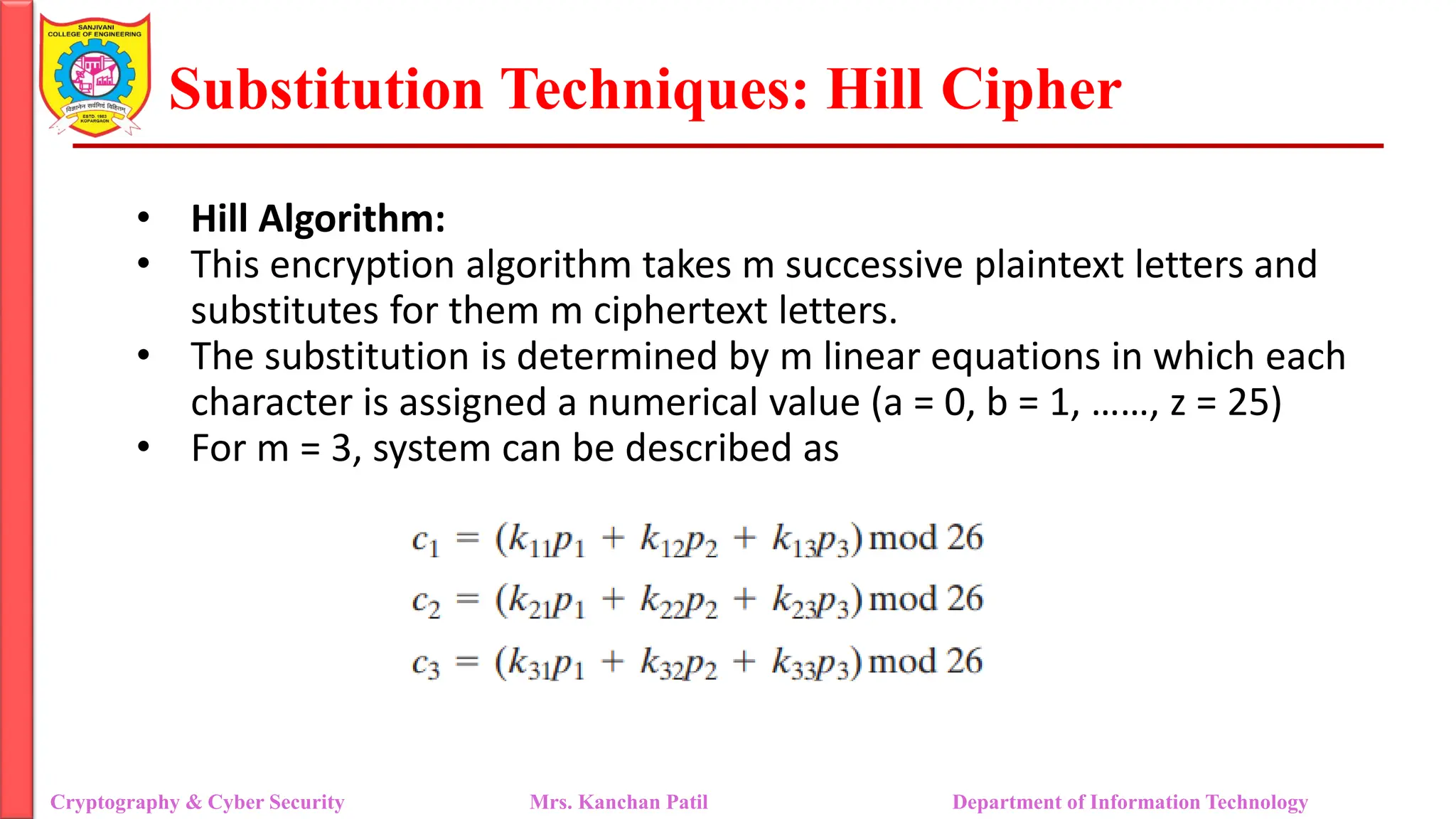 Substitution Techniques: Hill Cipher
Cryptography & Cyber Security Mrs. Kanchan Patil Department of Information Technology
• Hill Algorithm:
• This encryption algorithm takes m successive plaintext letters and
substitutes for them m ciphertext letters.
• The substitution is determined by m linear equations in which each
character is assigned a numerical value (a = 0, b = 1, ……, z = 25)
• For m = 3, system can be described as
 