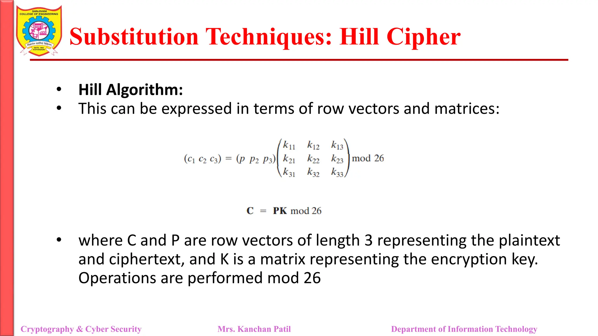 Substitution Techniques: Hill Cipher
Cryptography & Cyber Security Mrs. Kanchan Patil Department of Information Technology
• Hill Algorithm:
• This can be expressed in terms of row vectors and matrices:
• where C and P are row vectors of length 3 representing the plaintext
and ciphertext, and K is a matrix representing the encryption key.
Operations are performed mod 26
 