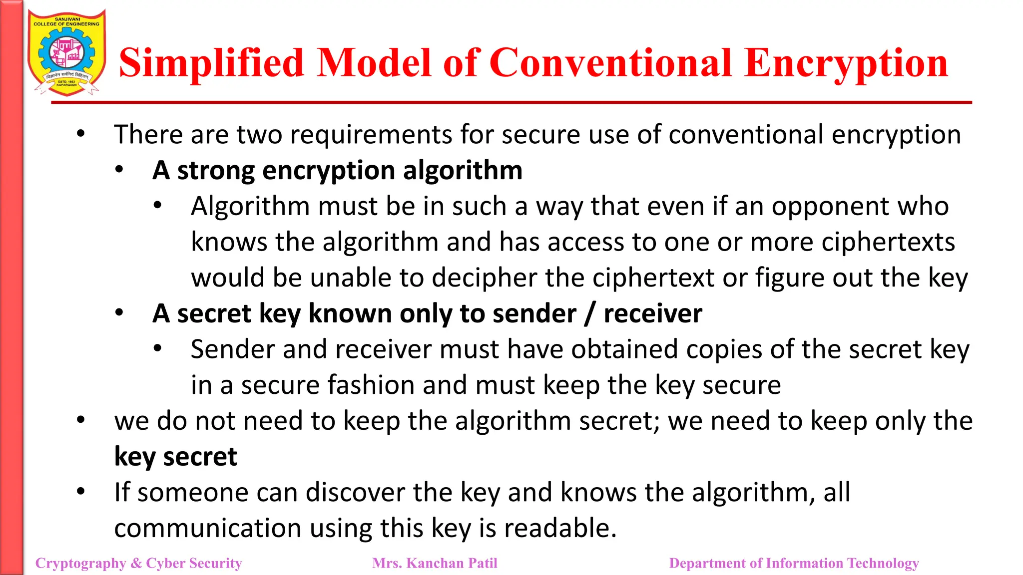Simplified Model of Conventional Encryption
• There are two requirements for secure use of conventional encryption
• A strong encryption algorithm
• Algorithm must be in such a way that even if an opponent who
knows the algorithm and has access to one or more ciphertexts
would be unable to decipher the ciphertext or figure out the key
• A secret key known only to sender / receiver
• Sender and receiver must have obtained copies of the secret key
in a secure fashion and must keep the key secure
• we do not need to keep the algorithm secret; we need to keep only the
key secret
• If someone can discover the key and knows the algorithm, all
communication using this key is readable.
Cryptography & Cyber Security Mrs. Kanchan Patil Department of Information Technology
 