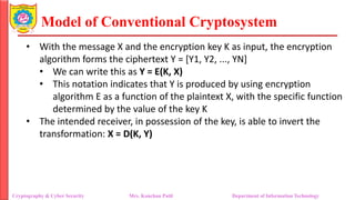 Model of Conventional Cryptosystem
• With the message X and the encryption key K as input, the encryption
algorithm forms the ciphertext Y = [Y1, Y2, ..., YN]
• We can write this as Y = E(K, X)
• This notation indicates that Y is produced by using encryption
algorithm E as a function of the plaintext X, with the specific function
determined by the value of the key K
• The intended receiver, in possession of the key, is able to invert the
transformation: X = D(K, Y)
Cryptography & Cyber Security Mrs. Kanchan Patil Department of Information Technology
 