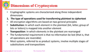 Dimensions of Cryptosystem
• Cryptographic systems are characterized along three independent
dimensions
1. The type of operations used for transforming plaintext to ciphertext
• All encryption algorithms are based on two general principles
• Substitution: In which each element in the plaintext (bit, letter, group of
bits or letters) is mapped into another element
• Transposition: In which elements in the plaintext are rearranged
• The fundamental requirement is that no information be lost (that is, that
all operations are reversible)
• Most systems, referred to as product systems, involve multiple stages of
substitutions and transpositions
Cryptography & Cyber Security Mrs. Kanchan Patil Department of Information Technology
 