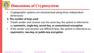 Dimensions of Cryptosystem
• Cryptographic systems are characterized along three independent
dimensions
2. The number of keys used
• If both sender and receiver use the same key, the system is referred to
as symmetric, single-key, secret-key, or conventional encryption
• If the sender and receiver use different keys, the system is referred to as
asymmetric, two-key, or public-key encryption
Cryptography & Cyber Security Mrs. Kanchan Patil Department of Information Technology
 