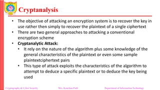 Cryptanalysis
• The objective of attacking an encryption system is to recover the key in
use rather then simply to recover the plaintext of a single ciphertext
• There are two general approaches to attacking a conventional
encryption scheme
• Cryptanalytic Attack:
• It rely on the nature of the algorithm plus some knowledge of the
general characteristics of the plaintext or even some sample
plaintextciphertext pairs
• This type of attack exploits the characteristics of the algorithm to
attempt to deduce a specific plaintext or to deduce the key being
used
Cryptography & Cyber Security Mrs. Kanchan Patil Department of Information Technology
 
