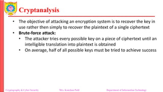Cryptanalysis
• The objective of attacking an encryption system is to recover the key in
use rather then simply to recover the plaintext of a single ciphertext
• Brute-force attack:
• The attacker tries every possible key on a piece of ciphertext until an
intelligible translation into plaintext is obtained
• On average, half of all possible keys must be tried to achieve success
Cryptography & Cyber Security Mrs. Kanchan Patil Department of Information Technology
 