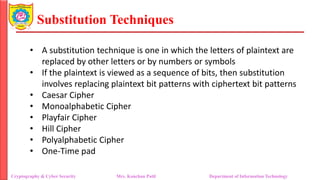 Substitution Techniques
Cryptography & Cyber Security Mrs. Kanchan Patil Department of Information Technology
• A substitution technique is one in which the letters of plaintext are
replaced by other letters or by numbers or symbols
• If the plaintext is viewed as a sequence of bits, then substitution
involves replacing plaintext bit patterns with ciphertext bit patterns
• Caesar Cipher
• Monoalphabetic Cipher
• Playfair Cipher
• Hill Cipher
• Polyalphabetic Cipher
• One-Time pad
 