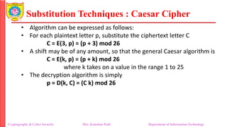 Substitution Techniques : Caesar Cipher
Cryptography & Cyber Security Mrs. Kanchan Patil Department of Information Technology
• Algorithm can be expressed as follows:
• For each plaintext letter p, substitute the ciphertext letter C
C = E(3, p) = (p + 3) mod 26
• A shift may be of any amount, so that the general Caesar algorithm is
C = E(k, p) = (p + k) mod 26
where k takes on a value in the range 1 to 25
• The decryption algorithm is simply
p = D(k, C) = (C k) mod 26
 
