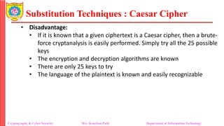 Substitution Techniques : Caesar Cipher
Cryptography & Cyber Security Mrs. Kanchan Patil Department of Information Technology
• Disadvantage:
• If it is known that a given ciphertext is a Caesar cipher, then a brute-
force cryptanalysis is easily performed. Simply try all the 25 possible
keys
• The encryption and decryption algorithms are known
• There are only 25 keys to try
• The language of the plaintext is known and easily recognizable
 