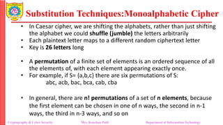 Substitution Techniques:Monoalphabetic Cipher
Cryptography & Cyber Security Mrs. Kanchan Patil Department of Information Technology
• In Caesar cipher, we are shifting the alphabets, rather than just shifting
the alphabet we could shuffle (jumble) the letters arbitrarily
• Each plaintext letter maps to a different random ciphertext letter
• Key is 26 letters long
• A permutation of a finite set of elements is an ordered sequence of all
the elements of, with each element appearing exactly once.
• For example, if S= {a,b,c} there are six permutations of S:
abc, acb, bac, bca, cab, cba
• In general, there are n! permutations of a set of n elements, because
the first element can be chosen in one of n ways, the second in n-1
ways, the third in n-3 ways, and so on
 